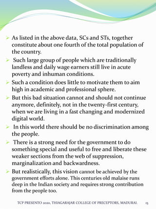  As listed in the above data, SCs and STs, together
constitute about one fourth of the total population of
the country.
 Such large group of people which are traditionally
landless and daily wage earners still live in acute
poverty and inhuman conditions.
 Such a condition does little to motivate them to aim
high in academic and professional sphere.
 But this bad situation cannot and should not continue
anymore, definitely, not in the twenty-first century,
when we are living in a fast changing and modernized
digital world.
 In this world there should be no discrimination among
the people.
 There is a strong need for the government to do
something special and useful to free and liberate these
weaker sections from the web of suppression,
marginalization and backwardness.
 But realistically, this vision cannot be achieved by the
government efforts alone. This centuries old malaise runs
deep in the Indian society and requires strong contribution
from the people too.
TCP PRESENTO 2020, THIAGARAJAR COLLEGE OF PRECEPTORS, MADURAI. 15
 