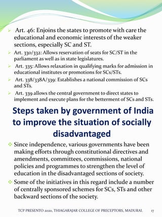  Art. 46: Enjoins the states to promote with care the
educational and economic interests of the weaker
sections, especially SC and ST.
 Art. 330/332: Allows reservation of seats for SC/ST in the
parliament as well as in state legislatures.
 Art. 335: Allows relaxation in qualifying marks for admission in
educational institutes or promotions for SCs/STs.
 Art. 338/338A/339: Establishes a national commission of SCs
and STs.
 Art. 339 allows the central government to direct states to
implement and execute plans for the betterment of SCs and STs.
Steps taken by government of India
to improve the situation of socially
disadvantaged
 Since independence, various governments have been
making efforts through constitutional directives and
amendments, committees, commissions, national
policies and programmes to strengthen the level of
education in the disadvantaged sections of society.
 Some of the initiatives in this regard include a number
of centrally sponsored schemes for SCs, STs and other
backward sections of the society.
TCP PRESENTO 2020, THIAGARAJAR COLLEGE OF PRECEPTORS, MADURAI. 17
 