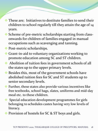  These are; Initiatives to destitute families to send their
children to school regularly till they attain the age of 14
years.
 Scheme of pre-metric scholarships starting from class-
onwards for children of families engaged in manual
occupations such as scavenging and tanning.
 Post-metric scholarships.
 Grant-in-aid to voluntary organizations working to
promote education among SC and ST children.
 Abolition of tuition fees in government schools of all
the states up to the upper primary levels.
 Besides this, most of the government schools have
abolished tuition fees for SC and ST students up to
senior secondary levels.
 Further, these states also provide various incentives like
free textbooks, school bags, slates, uniforms and mid-day
meal etc. to these children.
 Special education development programmes for girls
belonging to schedules castes having very low levels of
literacy.
 Provision of hostels for SC & ST boys and girls.
TCP PRESENTO 2020, THIAGARAJAR COLLEGE OF PRECEPTORS, MADURAI. 18
 