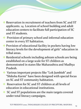  Reservation in recruitment of teachers from SC and ST
applicants. 14. Location of school building and adult
education centers to facilitate full participation of SC
and ST students.
 Provision of primary school and informal education
center in every ST habitation.
 Provision of educational facility in pockets having low
literacy levels for the development of girls‟ education in
tribal areas.
 Residential schools including ashram schools are being
established on a large scale for ST children as
demonstrated in states like Maharashtra and Madhya
Pradesh.
 Various important projects like “Lok Jumbish” and
“Shiksha Karmi” have been designed with special focus
on SC and ST community habitation.
 Reservation for SC and ST children at all levels of
education in educational institutions.
 SC and ST populations are the main targets covered
under total literacy campaigns.
TCP PRESENTO 2020, THIAGARAJAR COLLEGE OF PRECEPTORS, MADURAI.
19
 