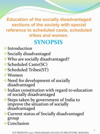 Education of the socially disadvantaged
sections of the society with special
reference to scheduled caste, scheduled
tribes and women.
SYNOPSIS
Introduction
Socially disadvantaged
Who are socially disadvantaged?
Scheduled Caste(SC)
Scheduled Tribes(ST)
Women
Need for development of socially
disadvantaged
Indian constitution with regard to education
of socially disadvantaged
Steps taken by government of India to
improve the situation of socially
disadvantaged
Current status of Socially disadvantaged
group
Conclusion
TCP PRESENTO 2020, THIAGARAJAR COLLEGE OF PRECEPTORS, MADURAI.
2
 