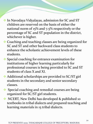  In Navodaya Vidyalayas, admission for SC and ST
children are reserved on the basis of either the
national norm of 15% and 7.5% respectively or the
percentage of SC and ST population in the district,
whichever is higher.
 Coaching and teaching classes are being organized for
SC and ST and other backward class students to
enhance the scholastic achievement levels of these
students.
 Special coaching for entrance examination for
institutions of higher learning particularly for
professional courses is being provided to SC and ST
students of class X and XI.
 Additional scholarships are provided to SC/ST girl
students in the secondary and senior secondary
classes.
 Special coaching and remedial courses are being
organized for SC/ST girl students.
 NCERT, New Delhi has developed & published 10
textbooks in tribal dialects and prepared teaching and
learning materials in 15 tribal dialects.
TCP PRESENTO 2020, THIAGARAJAR COLLEGE OF PRECEPTORS, MADURAI.
20
 