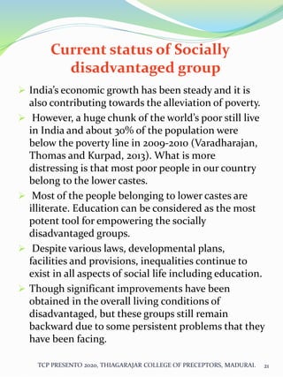 Current status of Socially
disadvantaged group
 India’s economic growth has been steady and it is
also contributing towards the alleviation of poverty.
 However, a huge chunk of the world’s poor still live
in India and about 30% of the population were
below the poverty line in 2009-2010 (Varadharajan,
Thomas and Kurpad, 2013). What is more
distressing is that most poor people in our country
belong to the lower castes.
 Most of the people belonging to lower castes are
illiterate. Education can be considered as the most
potent tool for empowering the socially
disadvantaged groups.
 Despite various laws, developmental plans,
facilities and provisions, inequalities continue to
exist in all aspects of social life including education.
 Though significant improvements have been
obtained in the overall living conditions of
disadvantaged, but these groups still remain
backward due to some persistent problems that they
have been facing.
TCP PRESENTO 2020, THIAGARAJAR COLLEGE OF PRECEPTORS, MADURAI. 21
 
