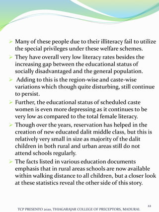  Many of these people due to their illiteracy fail to utilize
the special privileges under these welfare schemes.
 They have overall very low literacy rates besides the
increasing gap between the educational status of
socially disadvantaged and the general population.
 Adding to this is the region-wise and caste-wise
variations which though quite disturbing, still continue
to persist.
 Further, the educational status of scheduled caste
women is even more depressing as it continues to be
very low as compared to the total female literacy.
 Though over the years, reservation has helped in the
creation of new educated dalit middle class, but this is
relatively very small in size as majority of the dalit
children in both rural and urban areas still do not
attend schools regularly.
 The facts listed in various education documents
emphasis that in rural areas schools are now available
within walking distance to all children, but a closer look
at these statistics reveal the other side of this story.
TCP PRESENTO 2020, THIAGARAJAR COLLEGE OF PRECEPTORS, MADURAI.
22
 