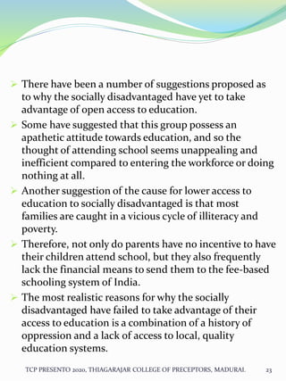  There have been a number of suggestions proposed as
to why the socially disadvantaged have yet to take
advantage of open access to education.
 Some have suggested that this group possess an
apathetic attitude towards education, and so the
thought of attending school seems unappealing and
inefficient compared to entering the workforce or doing
nothing at all.
 Another suggestion of the cause for lower access to
education to socially disadvantaged is that most
families are caught in a vicious cycle of illiteracy and
poverty.
 Therefore, not only do parents have no incentive to have
their children attend school, but they also frequently
lack the financial means to send them to the fee-based
schooling system of India.
 The most realistic reasons for why the socially
disadvantaged have failed to take advantage of their
access to education is a combination of a history of
oppression and a lack of access to local, quality
education systems.
TCP PRESENTO 2020, THIAGARAJAR COLLEGE OF PRECEPTORS, MADURAI. 23
 
