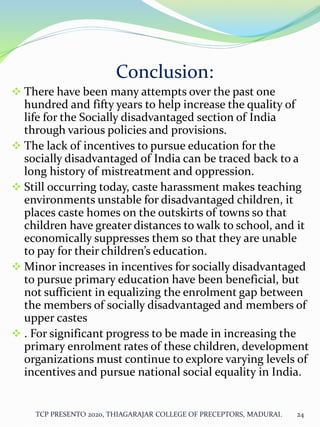 Conclusion:
 There have been many attempts over the past one
hundred and fifty years to help increase the quality of
life for the Socially disadvantaged section of India
through various policies and provisions.
 The lack of incentives to pursue education for the
socially disadvantaged of India can be traced back to a
long history of mistreatment and oppression.
 Still occurring today, caste harassment makes teaching
environments unstable for disadvantaged children, it
places caste homes on the outskirts of towns so that
children have greater distances to walk to school, and it
economically suppresses them so that they are unable
to pay for their children’s education.
 Minor increases in incentives for socially disadvantaged
to pursue primary education have been beneficial, but
not sufficient in equalizing the enrolment gap between
the members of socially disadvantaged and members of
upper castes
 . For significant progress to be made in increasing the
primary enrolment rates of these children, development
organizations must continue to explore varying levels of
incentives and pursue national social equality in India.
TCP PRESENTO 2020, THIAGARAJAR COLLEGE OF PRECEPTORS, MADURAI. 24
 