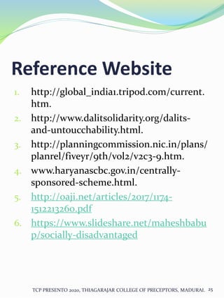 Reference Website
1. http://global_india1.tripod.com/current.
htm.
2. http://www.dalitsolidarity.org/dalits-
and-untoucchability.html.
3. http://planningcommission.nic.in/plans/
planrel/fiveyr/9th/vol2/v2c3-9.htm.
4. www.haryanascbc.gov.in/centrally-
sponsored-scheme.html.
5. http://oaji.net/articles/2017/1174-
1512213260.pdf
6. https://www.slideshare.net/maheshbabu
p/socially-disadvantaged
TCP PRESENTO 2020, THIAGARAJAR COLLEGE OF PRECEPTORS, MADURAI. 25
 