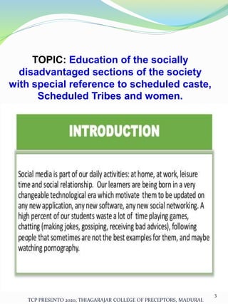 TOPIC: Education of the socially
disadvantaged sections of the society
with special reference to scheduled caste,
Scheduled Tribes and women.
TCP PRESENTO 2020, THIAGARAJAR COLLEGE OF PRECEPTORS, MADURAI.
3
 