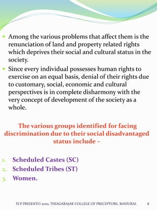 Among the various problems that affect them is the
renunciation of land and property related rights
which deprives their social and cultural status in the
society.
 Since every individual possesses human rights to
exercise on an equal basis, denial of their rights due
to customary, social, economic and cultural
perspectives is in complete disharmony with the
very concept of development of the society as a
whole.
The various groups identified for facing
discrimination due to their social disadvantaged
status include –
1. Scheduled Castes (SC)
2. Scheduled Tribes (ST)
3. Women.
TCP PRESENTO 2020, THIAGARAJAR COLLEGE OF PRECEPTORS, MADURAI. 8
 