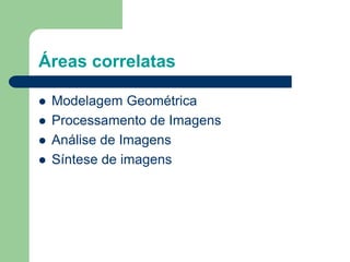 Áreas correlatas
 Modelagem Geométrica
 Processamento de Imagens
 Análise de Imagens
 Síntese de imagens
 