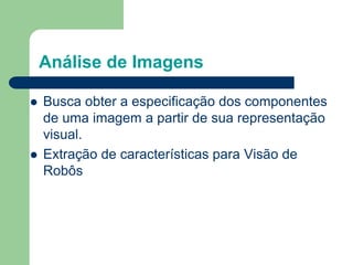 Análise de Imagens
 Busca obter a especificação dos componentes
de uma imagem a partir de sua representação
visual.
 Extração de características para Visão de
Robôs
 