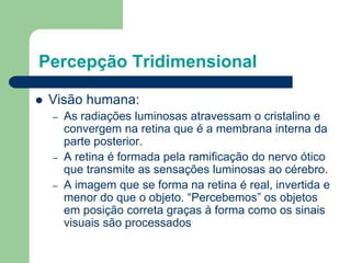 Percepção Tridimensional
 Visão humana:
– As radiações luminosas atravessam o cristalino e
convergem na retina que é a membrana interna da
parte posterior.
– A retina é formada pela ramificação do nervo ótico
que transmite as sensações luminosas ao cérebro.
– A imagem que se forma na retina é real, invertida e
menor do que o objeto. “Percebemos” os objetos
em posição correta graças à forma como os sinais
visuais são processados
 