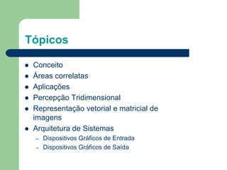 Tópicos
 Conceito
 Áreas correlatas
 Aplicações
 Percepção Tridimensional
 Representação vetorial e matricial de
imagens
 Arquitetura de Sistemas
– Dispositivos Gráficos de Entrada
– Dispositivos Gráficos de Saída
 
