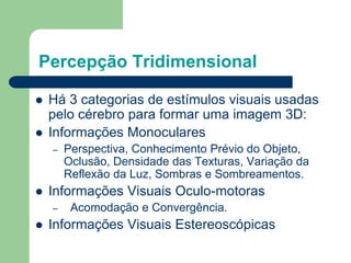 Percepção Tridimensional
 Há 3 categorias de estímulos visuais usadas
pelo cérebro para formar uma imagem 3D:
 Informações Monoculares
– Perspectiva, Conhecimento Prévio do Objeto,
Oclusão, Densidade das Texturas, Variação da
Reflexão da Luz, Sombras e Sombreamentos.
 Informações Visuais Oculo-motoras
– Acomodação e Convergência.
 Informações Visuais Estereoscópicas
 