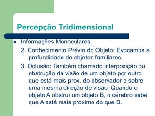 Percepção Tridimensional
 Informações Monoculares
2. Conhecimento Prévio do Objeto: Evocamos a
profundidade de objetos familiares.
3. Oclusão: Também chamado interposição ou
obstrução da visão de um objeto por outro
que está mais prox. do observador e sobre
uma mesma direção de visão. Quando o
objeto A obstrui um objeto B, o cérebro sabe
que A está mais próximo do que B.
 