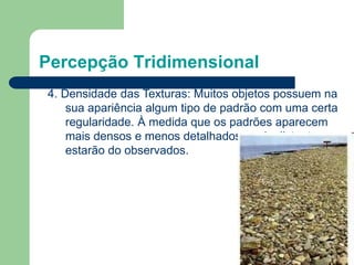 Percepção Tridimensional
4. Densidade das Texturas: Muitos objetos possuem na
sua apariência algum tipo de padrão com uma certa
regularidade. À medida que os padrões aparecem
mais densos e menos detalhados, mais distantes
estarão do observados.
 