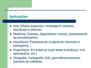 Aplicações
 Arte: Efeitos especiais, modelagens criativas,
esculturas e pinturas.
 Medicina: Exames, diagnósticos, estudo, planejamento
de procedimentos.
 Arquitetura: Perspectivas, projetos de interiores e
paisagismo.
 Engenharia: Em todas as suas áreas (mecânica, civil,
aeronáutica, etc.)
 Geografia: Cartografia, GIS, georreferenciamento,
previsão de colheitas.
 