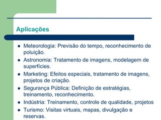 Aplicações
 Meteorologia: Previsão do tempo, reconhecimento de
poluição.
 Astronomia: Tratamento de imagens, modelagem de
superfícies.
 Marketing: Efeitos especiais, tratamento de imagens,
projetos de criação.
 Segurança Pública: Definição de estratégias,
treinamento, reconhecimento.
 Indústria: Treinamento, controle de qualidade, projetos
 Turismo: Visitas virtuais, mapas, divulgação e
reservas.
 