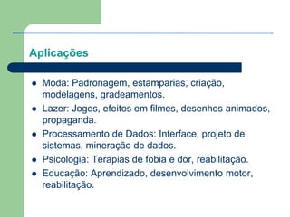 Aplicações
 Moda: Padronagem, estamparias, criação,
modelagens, gradeamentos.
 Lazer: Jogos, efeitos em filmes, desenhos animados,
propaganda.
 Processamento de Dados: Interface, projeto de
sistemas, mineração de dados.
 Psicologia: Terapias de fobia e dor, reabilitação.
 Educação: Aprendizado, desenvolvimento motor,
reabilitação.
 