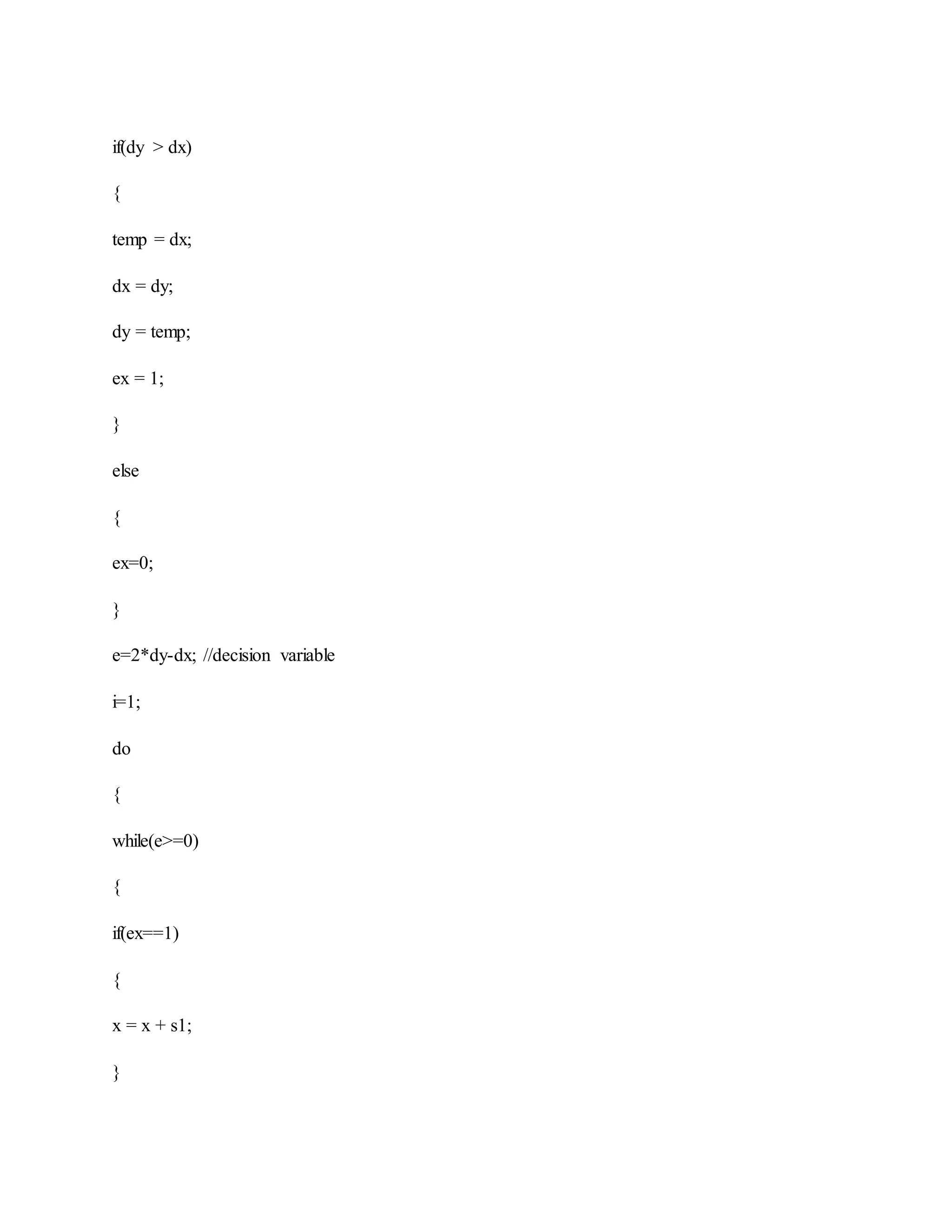 if(dy > dx)
{
temp = dx;
dx = dy;
dy = temp;
ex = 1;
}
else
{
ex=0;
}
e=2*dy-dx; //decision variable
i=1;
do
{
while(e>=0)
{
if(ex==1)
{
x = x + s1;
}
 