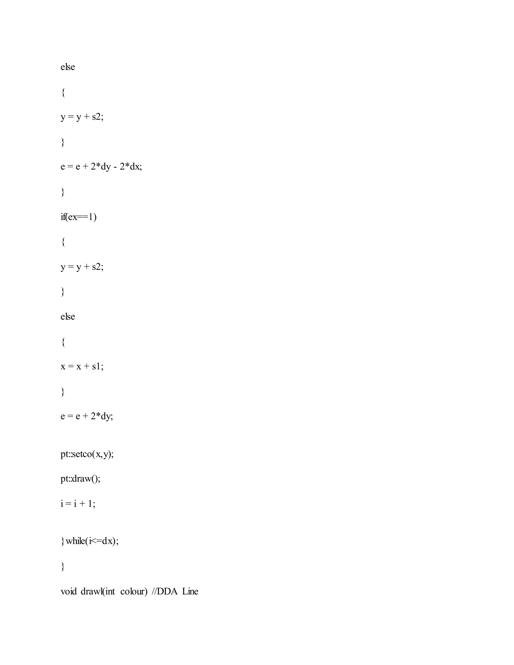 else
{
y = y + s2;
}
e = e + 2*dy - 2*dx;
}
if(ex==1)
{
y = y + s2;
}
else
{
x = x + s1;
}
e = e + 2*dy;
pt::setco(x,y);
pt::draw();
i = i + 1;
}while(i<=dx);
}
void drawl(int colour) //DDA Line
 