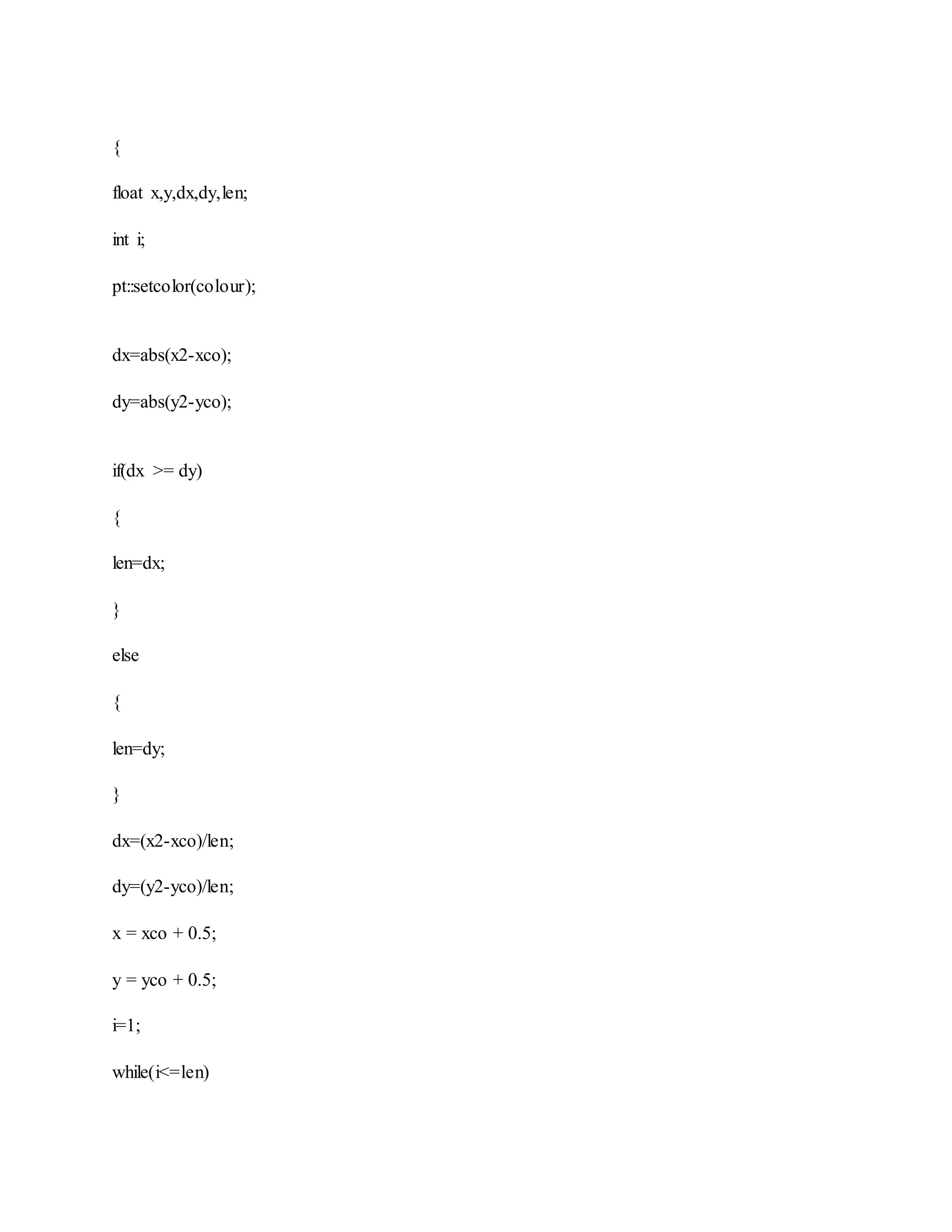 {
float x,y,dx,dy,len;
int i;
pt::setcolor(colour);
dx=abs(x2-xco);
dy=abs(y2-yco);
if(dx >= dy)
{
len=dx;
}
else
{
len=dy;
}
dx=(x2-xco)/len;
dy=(y2-yco)/len;
x = xco + 0.5;
y = yco + 0.5;
i=1;
while(i<=len)
 