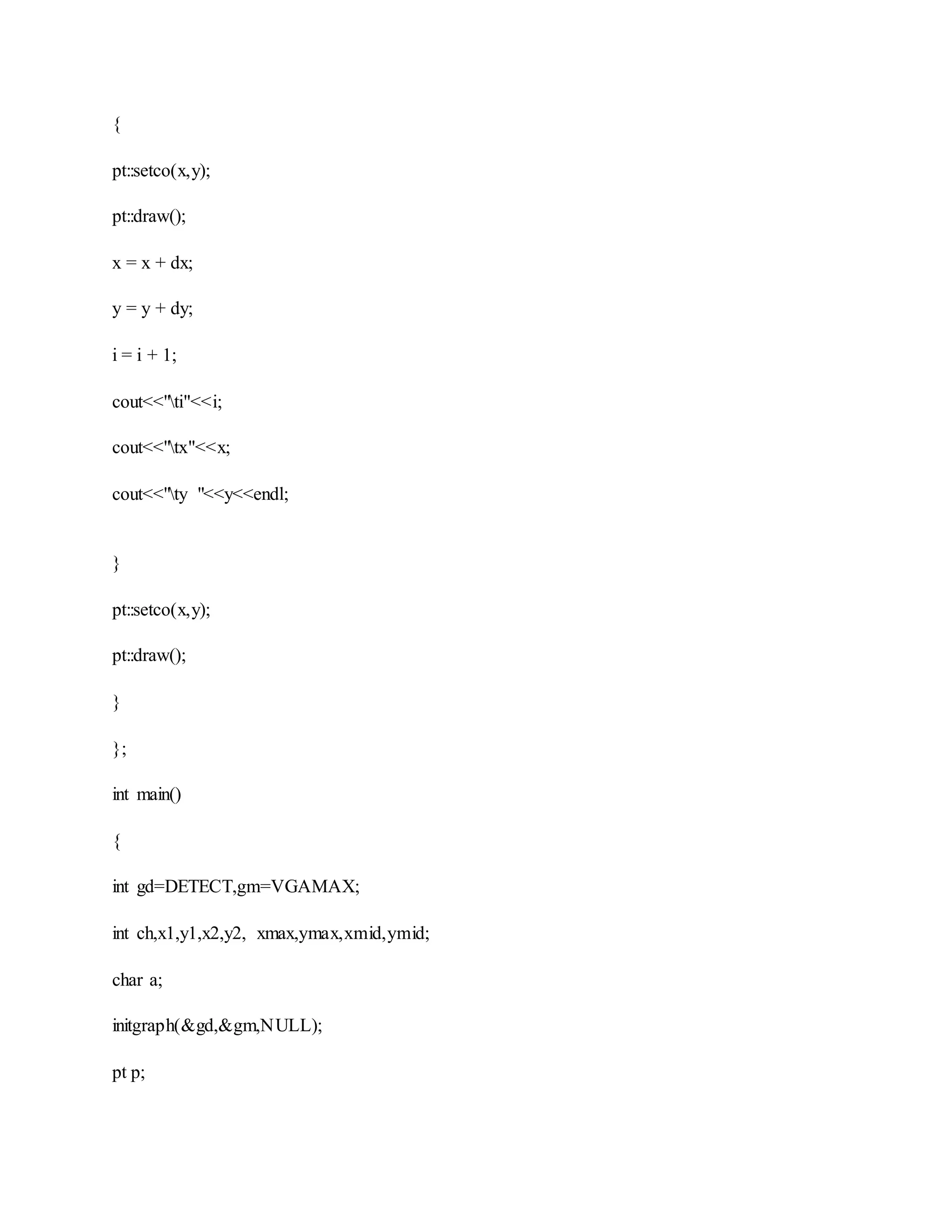 {
pt::setco(x,y);
pt::draw();
x = x + dx;
y = y + dy;
i = i + 1;
cout<<"ti"<<i;
cout<<"tx"<<x;
cout<<"ty "<<y<<endl;
}
pt::setco(x,y);
pt::draw();
}
};
int main()
{
int gd=DETECT,gm=VGAMAX;
int ch,x1,y1,x2,y2, xmax,ymax,xmid,ymid;
char a;
initgraph(&gd,&gm,NULL);
pt p;
 
