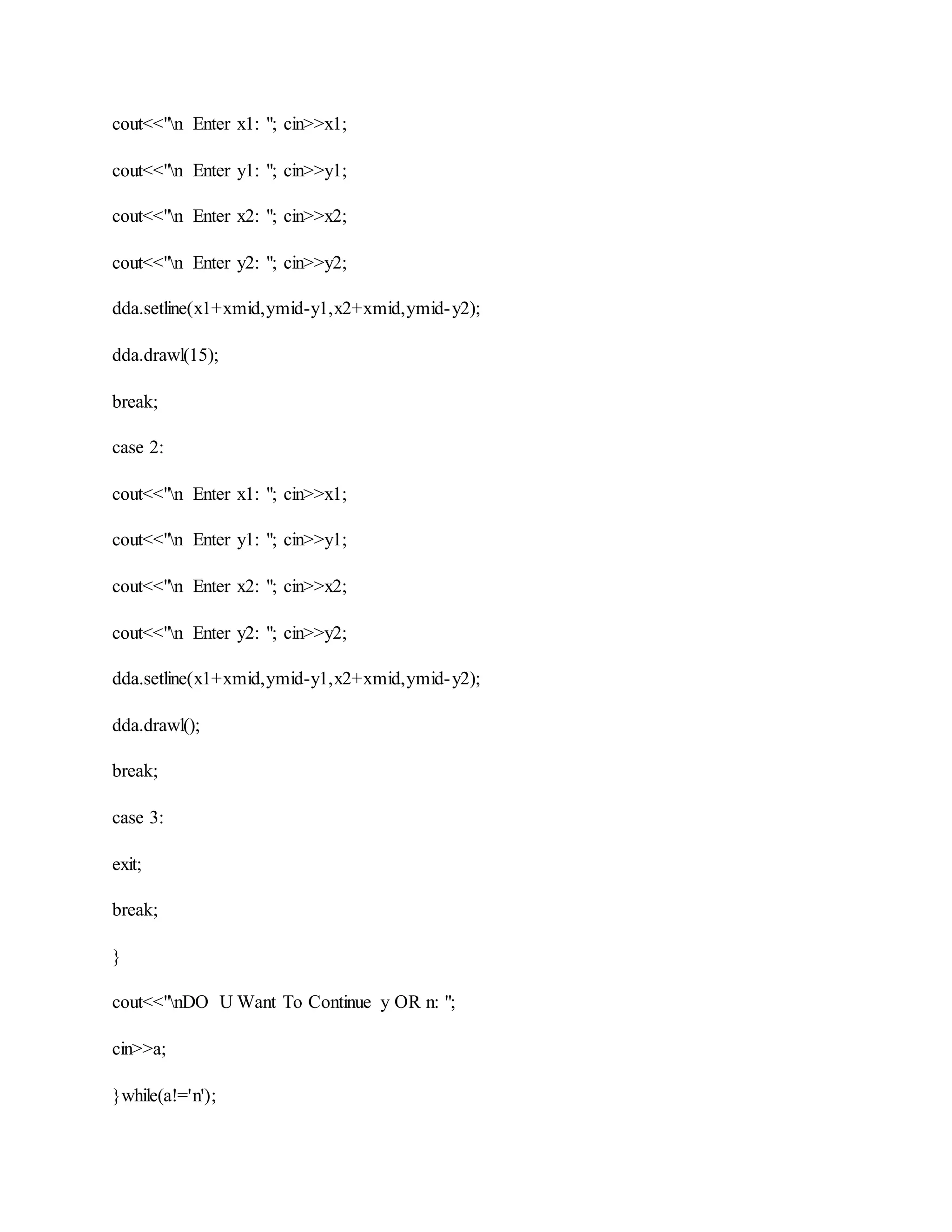 cout<<"n Enter x1: "; cin>>x1;
cout<<"n Enter y1: "; cin>>y1;
cout<<"n Enter x2: "; cin>>x2;
cout<<"n Enter y2: "; cin>>y2;
dda.setline(x1+xmid,ymid-y1,x2+xmid,ymid-y2);
dda.drawl(15);
break;
case 2:
cout<<"n Enter x1: "; cin>>x1;
cout<<"n Enter y1: "; cin>>y1;
cout<<"n Enter x2: "; cin>>x2;
cout<<"n Enter y2: "; cin>>y2;
dda.setline(x1+xmid,ymid-y1,x2+xmid,ymid-y2);
dda.drawl();
break;
case 3:
exit;
break;
}
cout<<"nDO U Want To Continue y OR n: ";
cin>>a;
}while(a!='n');
 