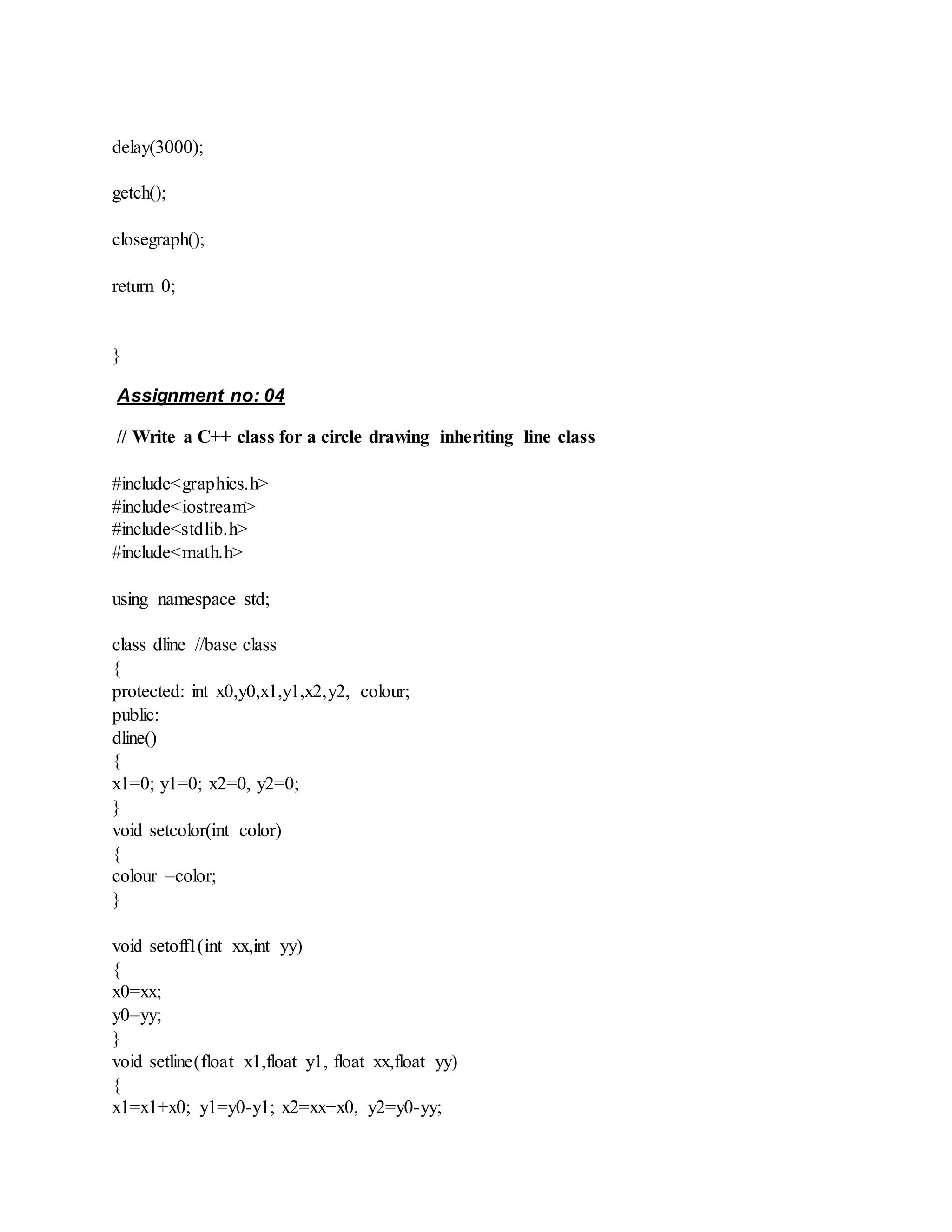 delay(3000);
getch();
closegraph();
return 0;
}
Assignment no: 04
// Write a C++ class for a circle drawing inheriting line class
#include<graphics.h>
#include<iostream>
#include<stdlib.h>
#include<math.h>
using namespace std;
class dline //base class
{
protected: int x0,y0,x1,y1,x2,y2, colour;
public:
dline()
{
x1=0; y1=0; x2=0, y2=0;
}
void setcolor(int color)
{
colour =color;
}
void setoff1(int xx,int yy)
{
x0=xx;
y0=yy;
}
void setline(float x1,float y1, float xx,float yy)
{
x1=x1+x0; y1=y0-y1; x2=xx+x0, y2=y0-yy;
 