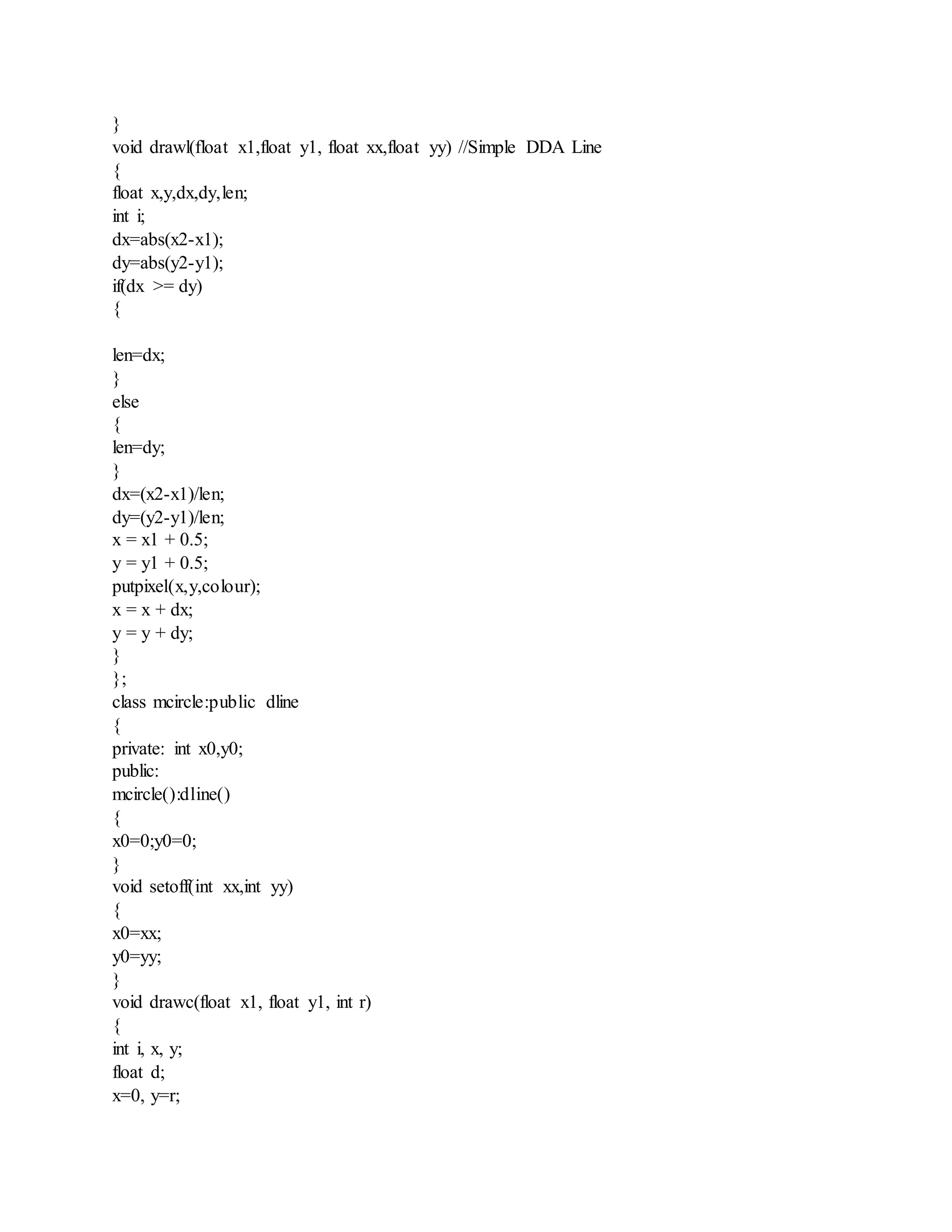 }
void drawl(float x1,float y1, float xx,float yy) //Simple DDA Line
{
float x,y,dx,dy,len;
int i;
dx=abs(x2-x1);
dy=abs(y2-y1);
if(dx >= dy)
{
len=dx;
}
else
{
len=dy;
}
dx=(x2-x1)/len;
dy=(y2-y1)/len;
x = x1 + 0.5;
y = y1 + 0.5;
putpixel(x,y,colour);
x = x + dx;
y = y + dy;
}
};
class mcircle:public dline
{
private: int x0,y0;
public:
mcircle():dline()
{
x0=0;y0=0;
}
void setoff(int xx,int yy)
{
x0=xx;
y0=yy;
}
void drawc(float x1, float y1, int r)
{
int i, x, y;
float d;
x=0, y=r;
 