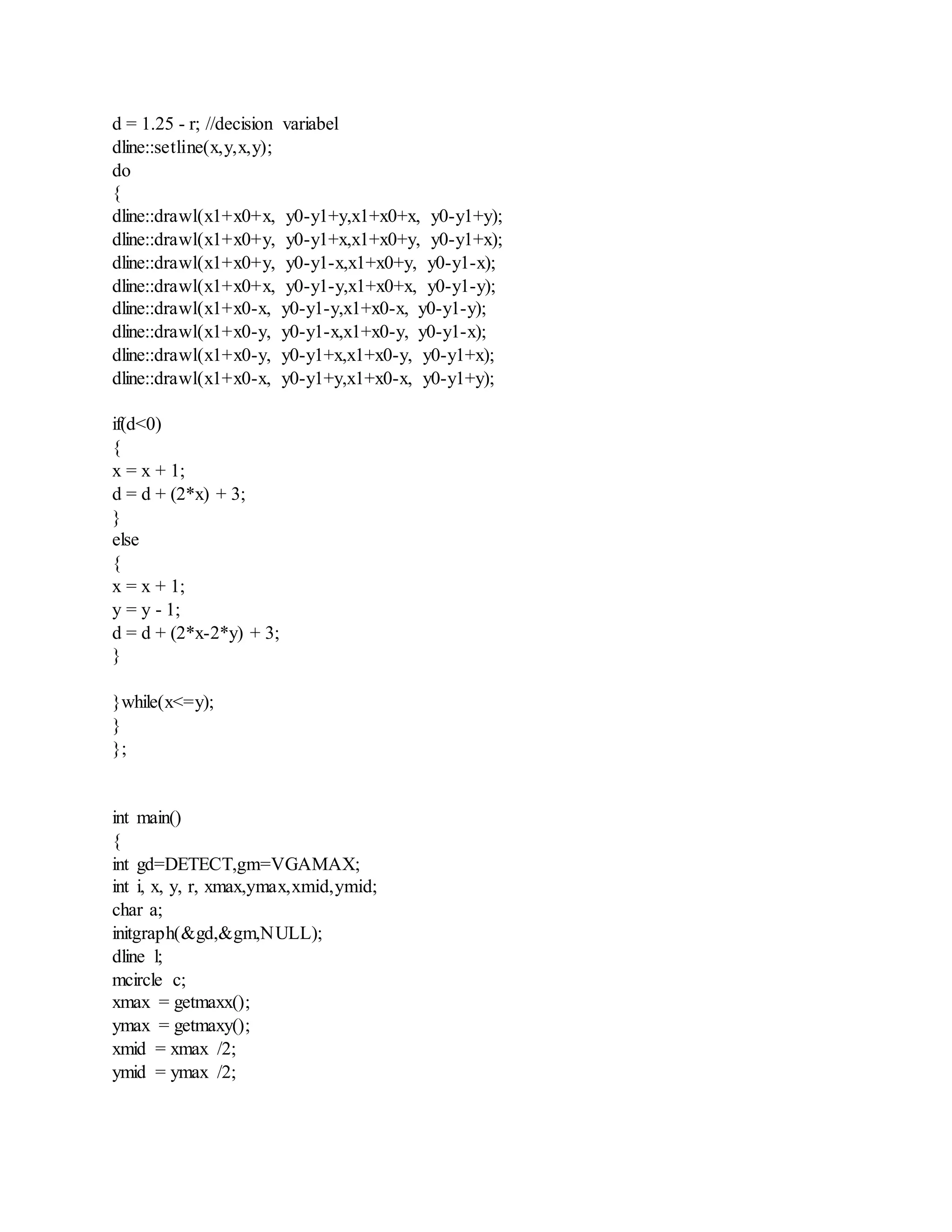 d = 1.25 - r; //decision variabel
dline::setline(x,y,x,y);
do
{
dline::drawl(x1+x0+x, y0-y1+y,x1+x0+x, y0-y1+y);
dline::drawl(x1+x0+y, y0-y1+x,x1+x0+y, y0-y1+x);
dline::drawl(x1+x0+y, y0-y1-x,x1+x0+y, y0-y1-x);
dline::drawl(x1+x0+x, y0-y1-y,x1+x0+x, y0-y1-y);
dline::drawl(x1+x0-x, y0-y1-y,x1+x0-x, y0-y1-y);
dline::drawl(x1+x0-y, y0-y1-x,x1+x0-y, y0-y1-x);
dline::drawl(x1+x0-y, y0-y1+x,x1+x0-y, y0-y1+x);
dline::drawl(x1+x0-x, y0-y1+y,x1+x0-x, y0-y1+y);
if(d<0)
{
x = x + 1;
d = d + (2*x) + 3;
}
else
{
x = x + 1;
y = y - 1;
d = d + (2*x-2*y) + 3;
}
}while(x<=y);
}
};
int main()
{
int gd=DETECT,gm=VGAMAX;
int i, x, y, r, xmax,ymax,xmid,ymid;
char a;
initgraph(&gd,&gm,NULL);
dline l;
mcircle c;
xmax = getmaxx();
ymax = getmaxy();
xmid = xmax /2;
ymid = ymax /2;
 