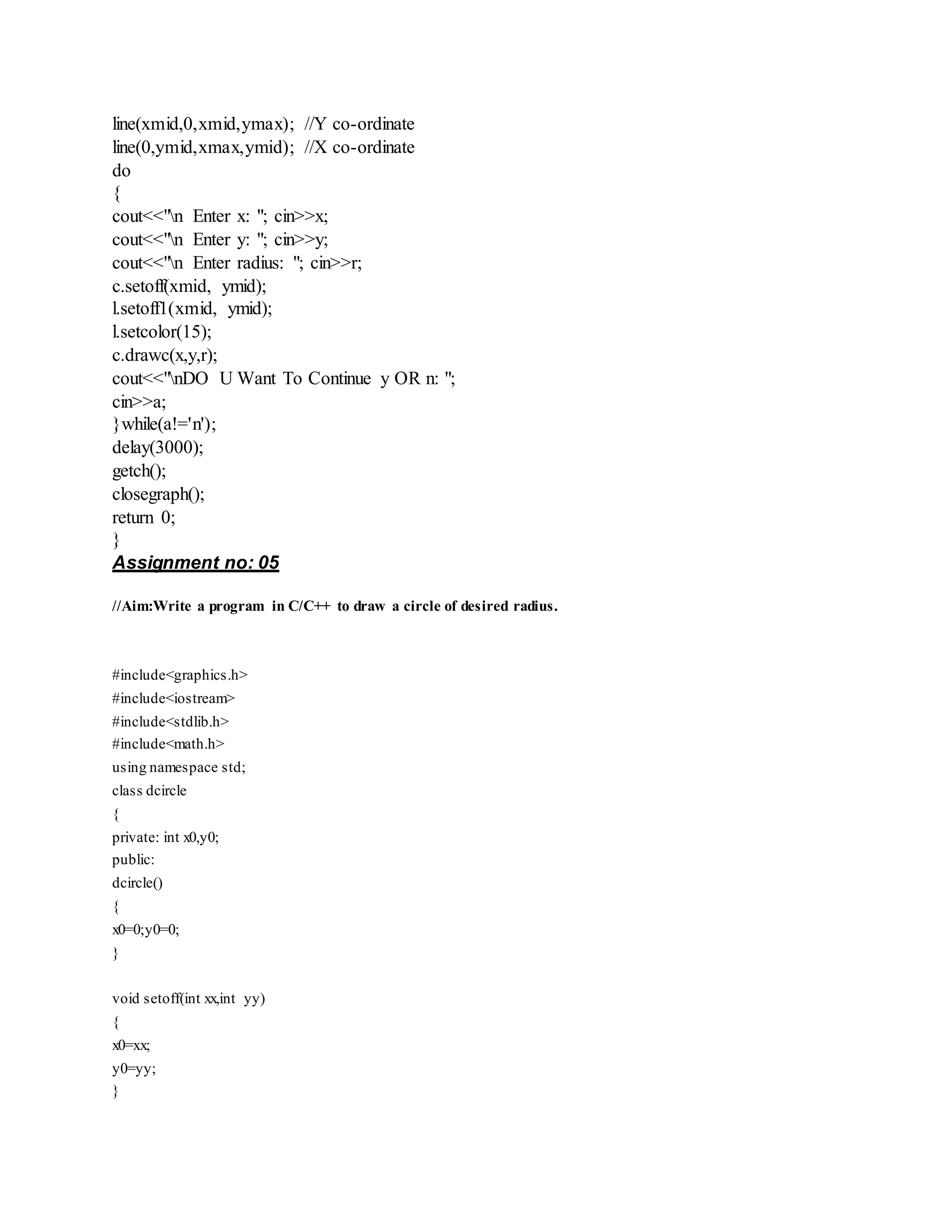 line(xmid,0,xmid,ymax); //Y co-ordinate
line(0,ymid,xmax,ymid); //X co-ordinate
do
{
cout<<"n Enter x: "; cin>>x;
cout<<"n Enter y: "; cin>>y;
cout<<"n Enter radius: "; cin>>r;
c.setoff(xmid, ymid);
l.setoff1(xmid, ymid);
l.setcolor(15);
c.drawc(x,y,r);
cout<<"nDO U Want To Continue y OR n: ";
cin>>a;
}while(a!='n');
delay(3000);
getch();
closegraph();
return 0;
}
Assignment no: 05
//Aim:Write a program in C/C++ to draw a circle of desired radius.
#include<graphics.h>
#include<iostream>
#include<stdlib.h>
#include<math.h>
using namespace std;
class dcircle
{
private: int x0,y0;
public:
dcircle()
{
x0=0;y0=0;
}
void setoff(int xx,int yy)
{
x0=xx;
y0=yy;
}
 