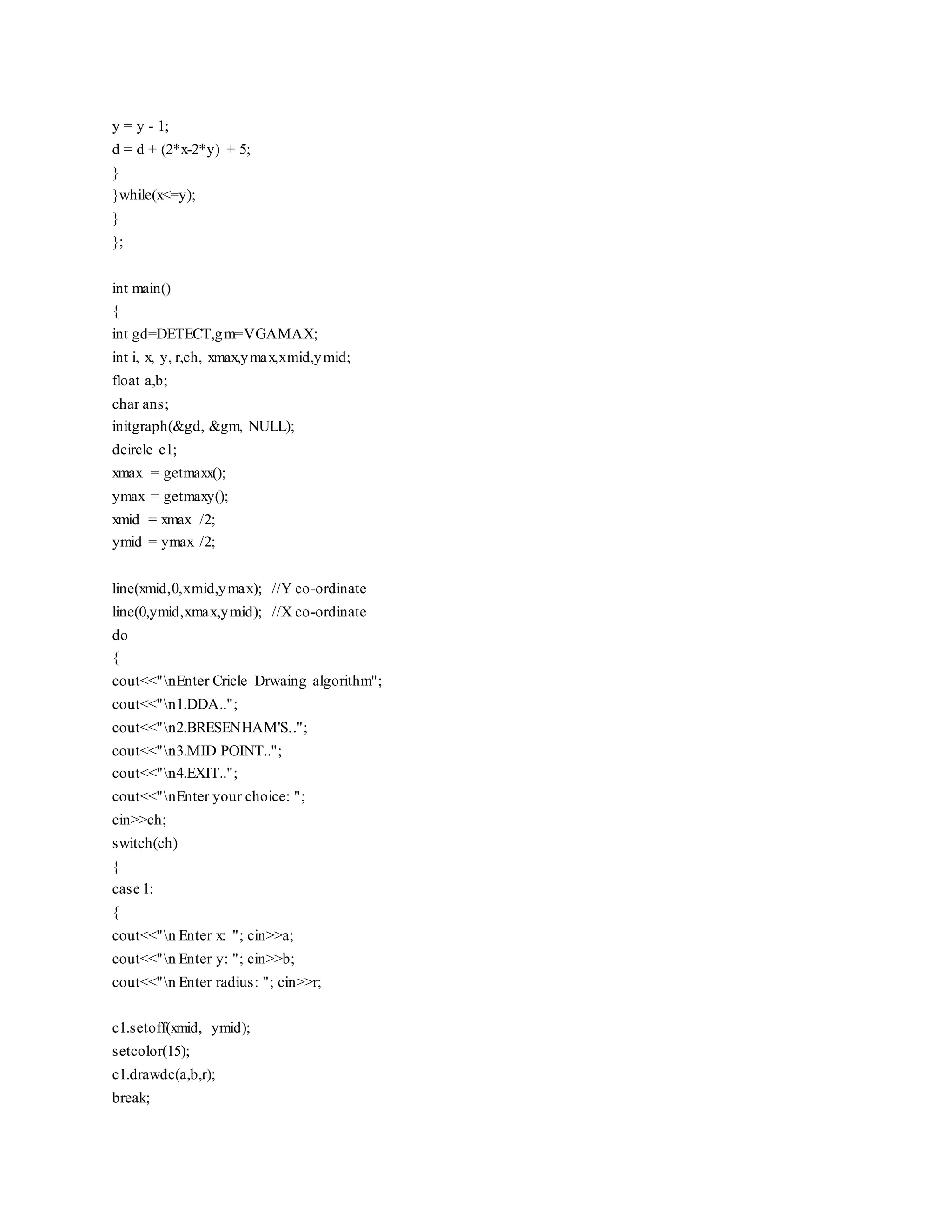 y = y - 1;
d = d + (2*x-2*y) + 5;
}
}while(x<=y);
}
};
int main()
{
int gd=DETECT,gm=VGAMAX;
int i, x, y, r,ch, xmax,ymax,xmid,ymid;
float a,b;
char ans;
initgraph(&gd, &gm, NULL);
dcircle c1;
xmax = getmaxx();
ymax = getmaxy();
xmid = xmax /2;
ymid = ymax /2;
line(xmid,0,xmid,ymax); //Y co-ordinate
line(0,ymid,xmax,ymid); //X co-ordinate
do
{
cout<<"nEnter Cricle Drwaing algorithm";
cout<<"n1.DDA..";
cout<<"n2.BRESENHAM'S..";
cout<<"n3.MID POINT..";
cout<<"n4.EXIT..";
cout<<"nEnter your choice: ";
cin>>ch;
switch(ch)
{
case 1:
{
cout<<"n Enter x: "; cin>>a;
cout<<"n Enter y: "; cin>>b;
cout<<"n Enter radius: "; cin>>r;
c1.setoff(xmid, ymid);
setcolor(15);
c1.drawdc(a,b,r);
break;
 