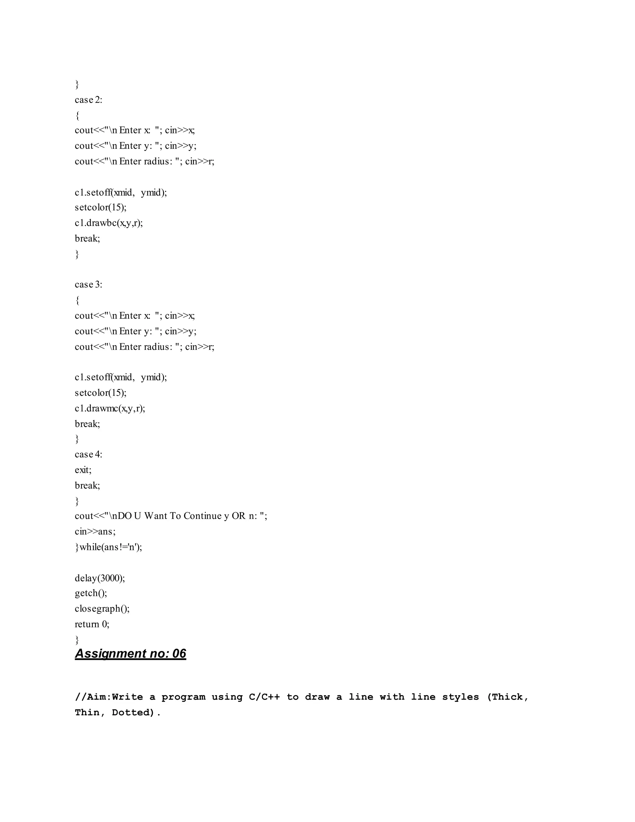 }
case 2:
{
cout<<"n Enter x: "; cin>>x;
cout<<"n Enter y: "; cin>>y;
cout<<"n Enter radius: "; cin>>r;
c1.setoff(xmid, ymid);
setcolor(15);
c1.drawbc(x,y,r);
break;
}
case 3:
{
cout<<"n Enter x: "; cin>>x;
cout<<"n Enter y: "; cin>>y;
cout<<"n Enter radius: "; cin>>r;
c1.setoff(xmid, ymid);
setcolor(15);
c1.drawmc(x,y,r);
break;
}
case 4:
exit;
break;
}
cout<<"nDO U Want To Continue y OR n: ";
cin>>ans;
}while(ans!='n');
delay(3000);
getch();
closegraph();
return 0;
}
Assignment no: 06
//Aim:Write a program using C/C++ to draw a line with line styles (Thick,
Thin, Dotted).
 