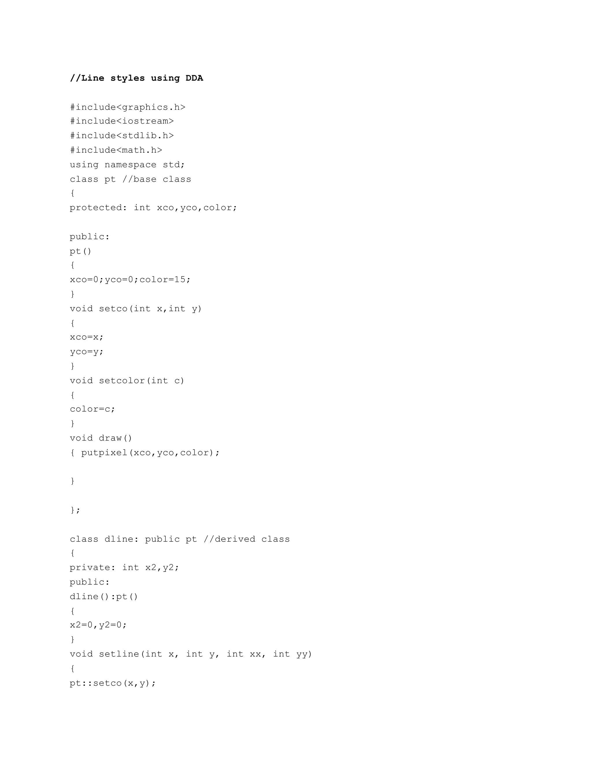 //Line styles using DDA
#include<graphics.h>
#include<iostream>
#include<stdlib.h>
#include<math.h>
using namespace std;
class pt //base class
{
protected: int xco,yco,color;
public:
pt()
{
xco=0;yco=0;color=15;
}
void setco(int x,int y)
{
xco=x;
yco=y;
}
void setcolor(int c)
{
color=c;
}
void draw()
{ putpixel(xco,yco,color);
}
};
class dline: public pt //derived class
{
private: int x2,y2;
public:
dline():pt()
{
x2=0,y2=0;
}
void setline(int x, int y, int xx, int yy)
{
pt::setco(x,y);
 