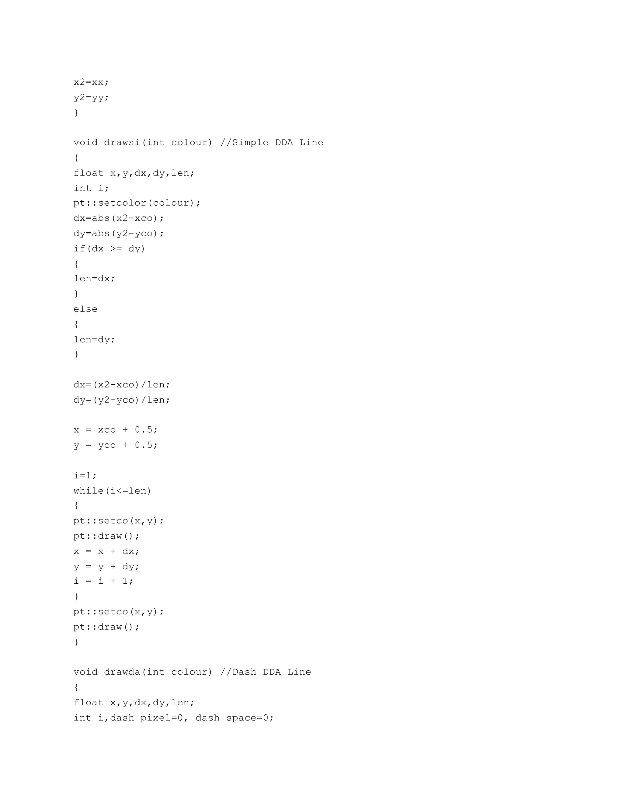 x2=xx;
y2=yy;
}
void drawsi(int colour) //Simple DDA Line
{
float x,y,dx,dy,len;
int i;
pt::setcolor(colour);
dx=abs(x2-xco);
dy=abs(y2-yco);
if(dx >= dy)
{
len=dx;
}
else
{
len=dy;
}
dx=(x2-xco)/len;
dy=(y2-yco)/len;
x = xco + 0.5;
y = yco + 0.5;
i=1;
while(i<=len)
{
pt::setco(x,y);
pt::draw();
x = x + dx;
y = y + dy;
i = i + 1;
}
pt::setco(x,y);
pt::draw();
}
void drawda(int colour) //Dash DDA Line
{
float x,y,dx,dy,len;
int i,dash_pixel=0, dash_space=0;
 