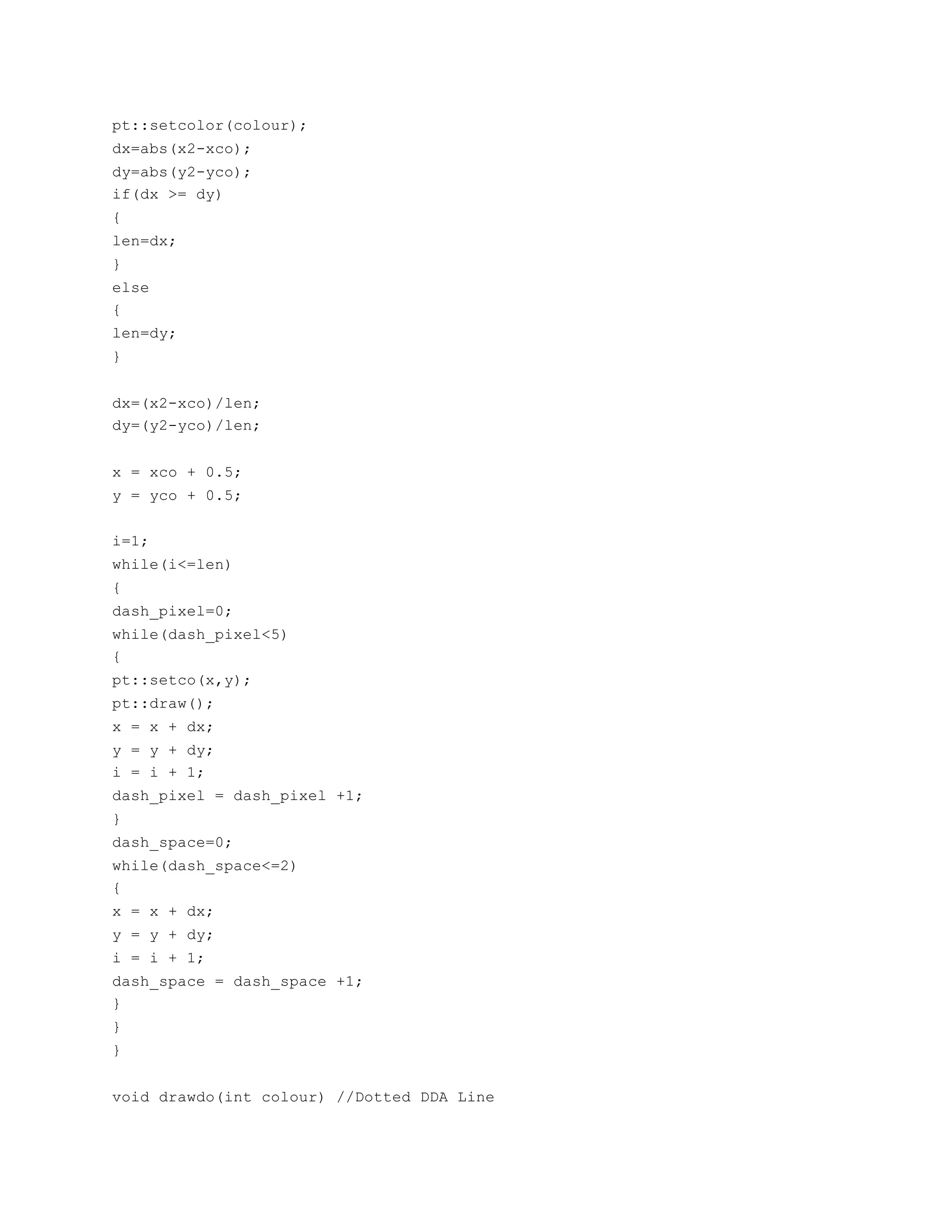 pt::setcolor(colour);
dx=abs(x2-xco);
dy=abs(y2-yco);
if(dx >= dy)
{
len=dx;
}
else
{
len=dy;
}
dx=(x2-xco)/len;
dy=(y2-yco)/len;
x = xco + 0.5;
y = yco + 0.5;
i=1;
while(i<=len)
{
dash_pixel=0;
while(dash_pixel<5)
{
pt::setco(x,y);
pt::draw();
x = x + dx;
y = y + dy;
i = i + 1;
dash_pixel = dash_pixel +1;
}
dash_space=0;
while(dash_space<=2)
{
x = x + dx;
y = y + dy;
i = i + 1;
dash_space = dash_space +1;
}
}
}
void drawdo(int colour) //Dotted DDA Line
 