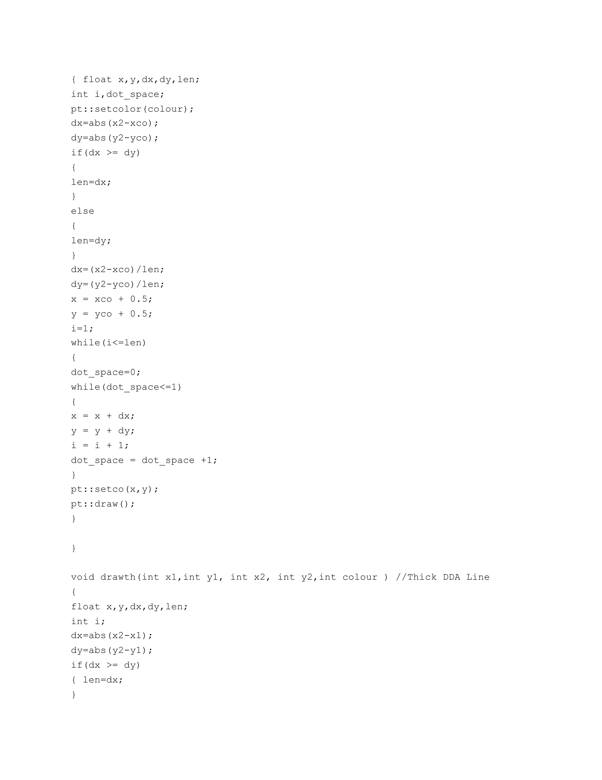 { float x,y,dx,dy,len;
int i,dot_space;
pt::setcolor(colour);
dx=abs(x2-xco);
dy=abs(y2-yco);
if(dx >= dy)
{
len=dx;
}
else
{
len=dy;
}
dx=(x2-xco)/len;
dy=(y2-yco)/len;
x = xco + 0.5;
y = yco + 0.5;
i=1;
while(i<=len)
{
dot_space=0;
while(dot_space<=1)
{
x = x + dx;
y = y + dy;
i = i + 1;
dot_space = dot_space +1;
}
pt::setco(x,y);
pt::draw();
}
}
void drawth(int x1,int y1, int x2, int y2,int colour ) //Thick DDA Line
{
float x,y,dx,dy,len;
int i;
dx=abs(x2-x1);
dy=abs(y2-y1);
if(dx >= dy)
{ len=dx;
}
 