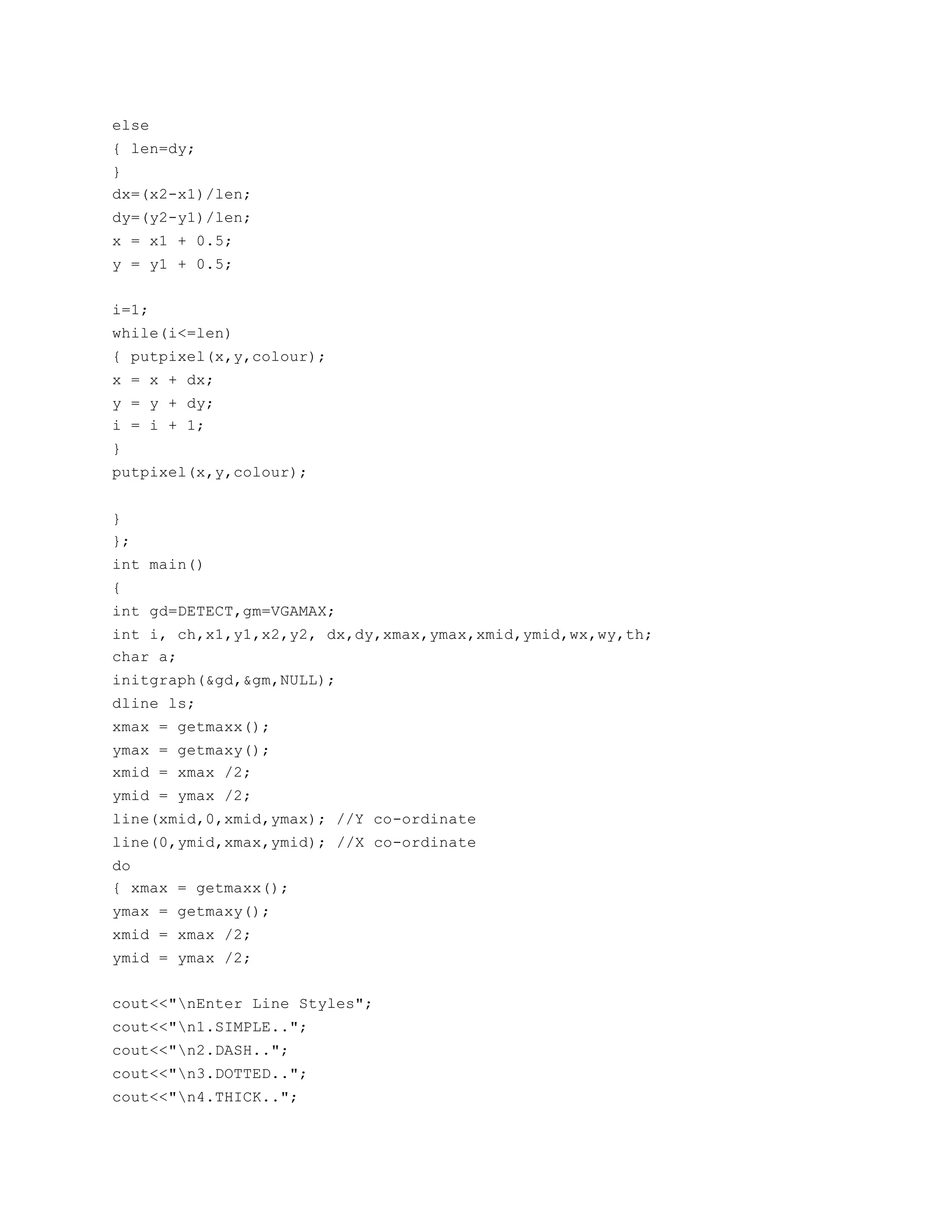 else
{ len=dy;
}
dx=(x2-x1)/len;
dy=(y2-y1)/len;
x = x1 + 0.5;
y = y1 + 0.5;
i=1;
while(i<=len)
{ putpixel(x,y,colour);
x = x + dx;
y = y + dy;
i = i + 1;
}
putpixel(x,y,colour);
}
};
int main()
{
int gd=DETECT,gm=VGAMAX;
int i, ch,x1,y1,x2,y2, dx,dy,xmax,ymax,xmid,ymid,wx,wy,th;
char a;
initgraph(&gd,&gm,NULL);
dline ls;
xmax = getmaxx();
ymax = getmaxy();
xmid = xmax /2;
ymid = ymax /2;
line(xmid,0,xmid,ymax); //Y co-ordinate
line(0,ymid,xmax,ymid); //X co-ordinate
do
{ xmax = getmaxx();
ymax = getmaxy();
xmid = xmax /2;
ymid = ymax /2;
cout<<"nEnter Line Styles";
cout<<"n1.SIMPLE..";
cout<<"n2.DASH..";
cout<<"n3.DOTTED..";
cout<<"n4.THICK..";
 