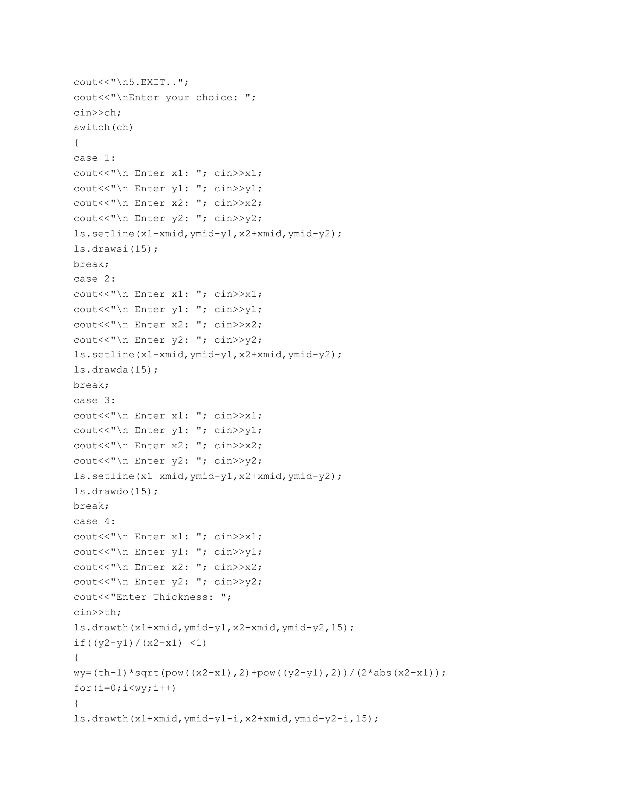 cout<<"n5.EXIT..";
cout<<"nEnter your choice: ";
cin>>ch;
switch(ch)
{
case 1:
cout<<"n Enter x1: "; cin>>x1;
cout<<"n Enter y1: "; cin>>y1;
cout<<"n Enter x2: "; cin>>x2;
cout<<"n Enter y2: "; cin>>y2;
ls.setline(x1+xmid,ymid-y1,x2+xmid,ymid-y2);
ls.drawsi(15);
break;
case 2:
cout<<"n Enter x1: "; cin>>x1;
cout<<"n Enter y1: "; cin>>y1;
cout<<"n Enter x2: "; cin>>x2;
cout<<"n Enter y2: "; cin>>y2;
ls.setline(x1+xmid,ymid-y1,x2+xmid,ymid-y2);
ls.drawda(15);
break;
case 3:
cout<<"n Enter x1: "; cin>>x1;
cout<<"n Enter y1: "; cin>>y1;
cout<<"n Enter x2: "; cin>>x2;
cout<<"n Enter y2: "; cin>>y2;
ls.setline(x1+xmid,ymid-y1,x2+xmid,ymid-y2);
ls.drawdo(15);
break;
case 4:
cout<<"n Enter x1: "; cin>>x1;
cout<<"n Enter y1: "; cin>>y1;
cout<<"n Enter x2: "; cin>>x2;
cout<<"n Enter y2: "; cin>>y2;
cout<<"Enter Thickness: ";
cin>>th;
ls.drawth(x1+xmid,ymid-y1,x2+xmid,ymid-y2,15);
if((y2-y1)/(x2-x1) <1)
{
wy=(th-1)*sqrt(pow((x2-x1),2)+pow((y2-y1),2))/(2*abs(x2-x1));
for(i=0;i<wy;i++)
{
ls.drawth(x1+xmid,ymid-y1-i,x2+xmid,ymid-y2-i,15);
 
