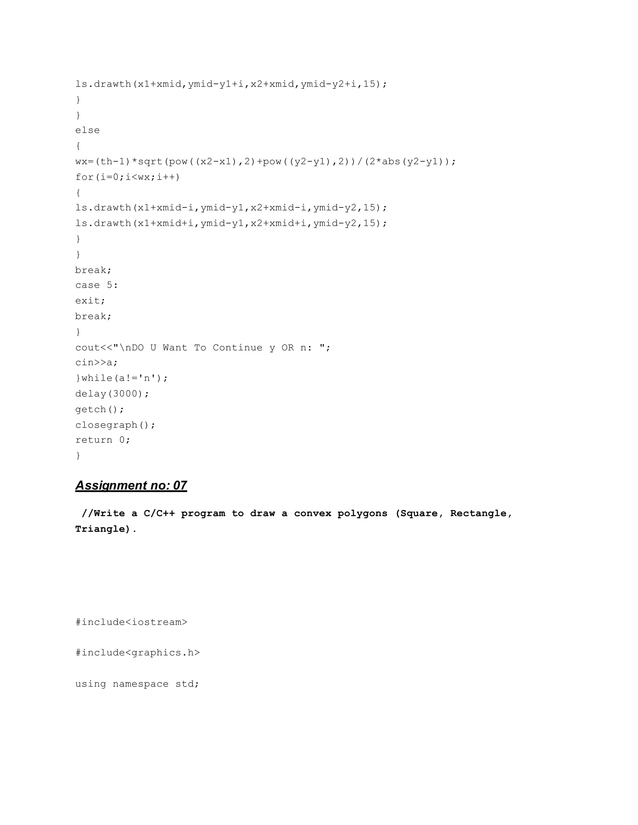 ls.drawth(x1+xmid,ymid-y1+i,x2+xmid,ymid-y2+i,15);
}
}
else
{
wx=(th-1)*sqrt(pow((x2-x1),2)+pow((y2-y1),2))/(2*abs(y2-y1));
for(i=0;i<wx;i++)
{
ls.drawth(x1+xmid-i,ymid-y1,x2+xmid-i,ymid-y2,15);
ls.drawth(x1+xmid+i,ymid-y1,x2+xmid+i,ymid-y2,15);
}
}
break;
case 5:
exit;
break;
}
cout<<"nDO U Want To Continue y OR n: ";
cin>>a;
}while(a!='n');
delay(3000);
getch();
closegraph();
return 0;
}
Assignment no: 07
//Write a C/C++ program to draw a convex polygons (Square, Rectangle,
Triangle).
#include<iostream>
#include<graphics.h>
using namespace std;
 