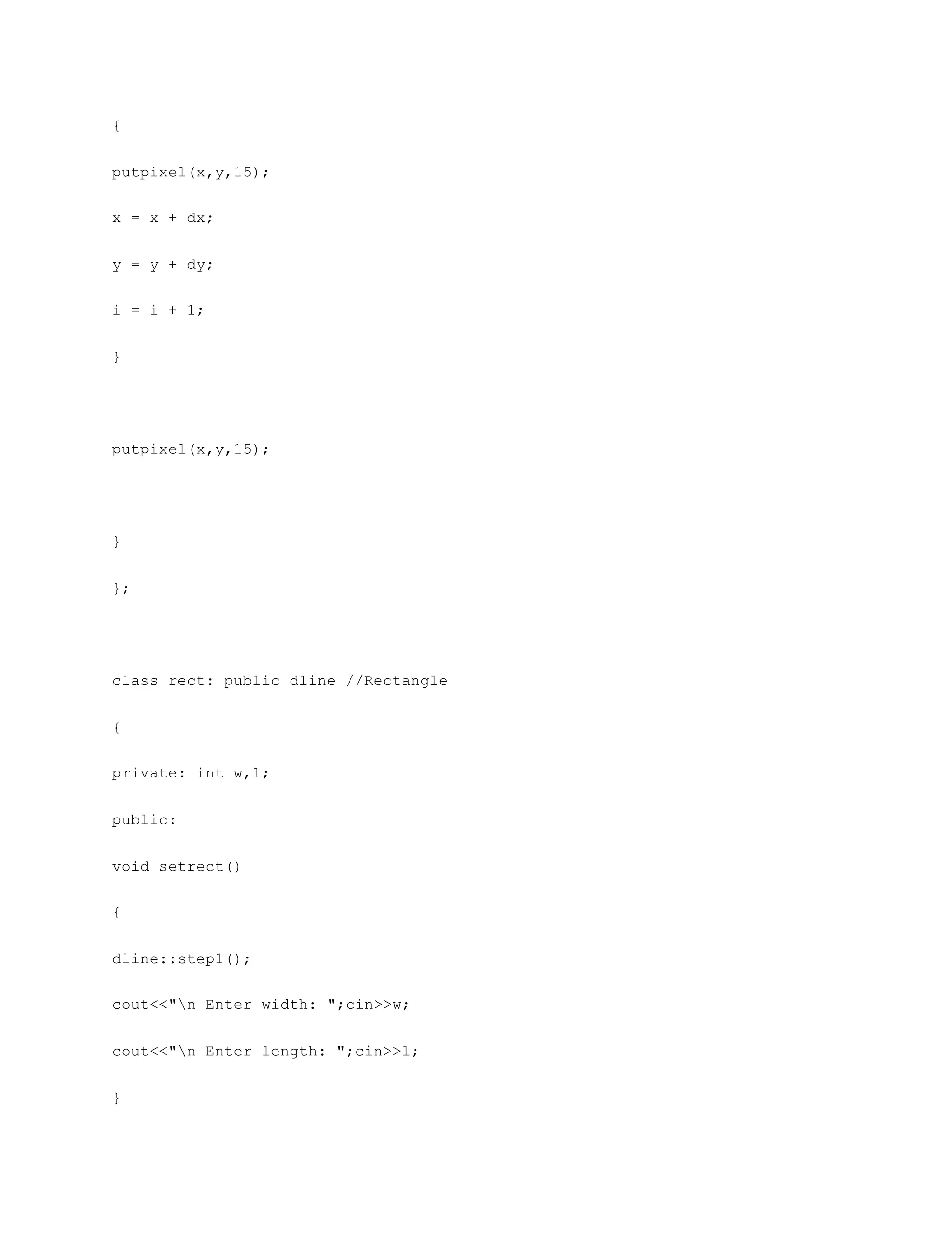 {
putpixel(x,y,15);
x = x + dx;
y = y + dy;
i = i + 1;
}
putpixel(x,y,15);
}
};
class rect: public dline //Rectangle
{
private: int w,l;
public:
void setrect()
{
dline::step1();
cout<<"n Enter width: ";cin>>w;
cout<<"n Enter length: ";cin>>l;
}
 