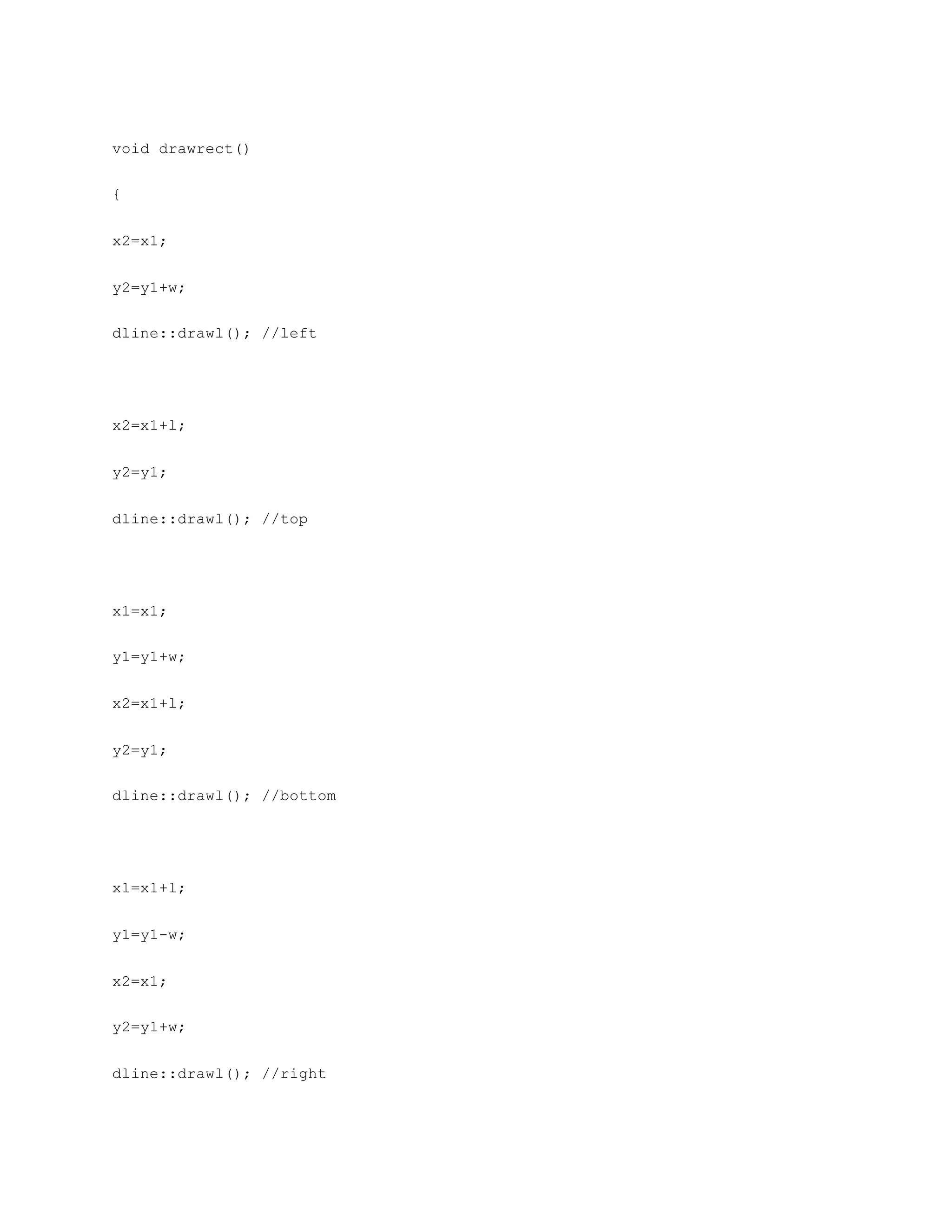 void drawrect()
{
x2=x1;
y2=y1+w;
dline::drawl(); //left
x2=x1+l;
y2=y1;
dline::drawl(); //top
x1=x1;
y1=y1+w;
x2=x1+l;
y2=y1;
dline::drawl(); //bottom
x1=x1+l;
y1=y1-w;
x2=x1;
y2=y1+w;
dline::drawl(); //right
 