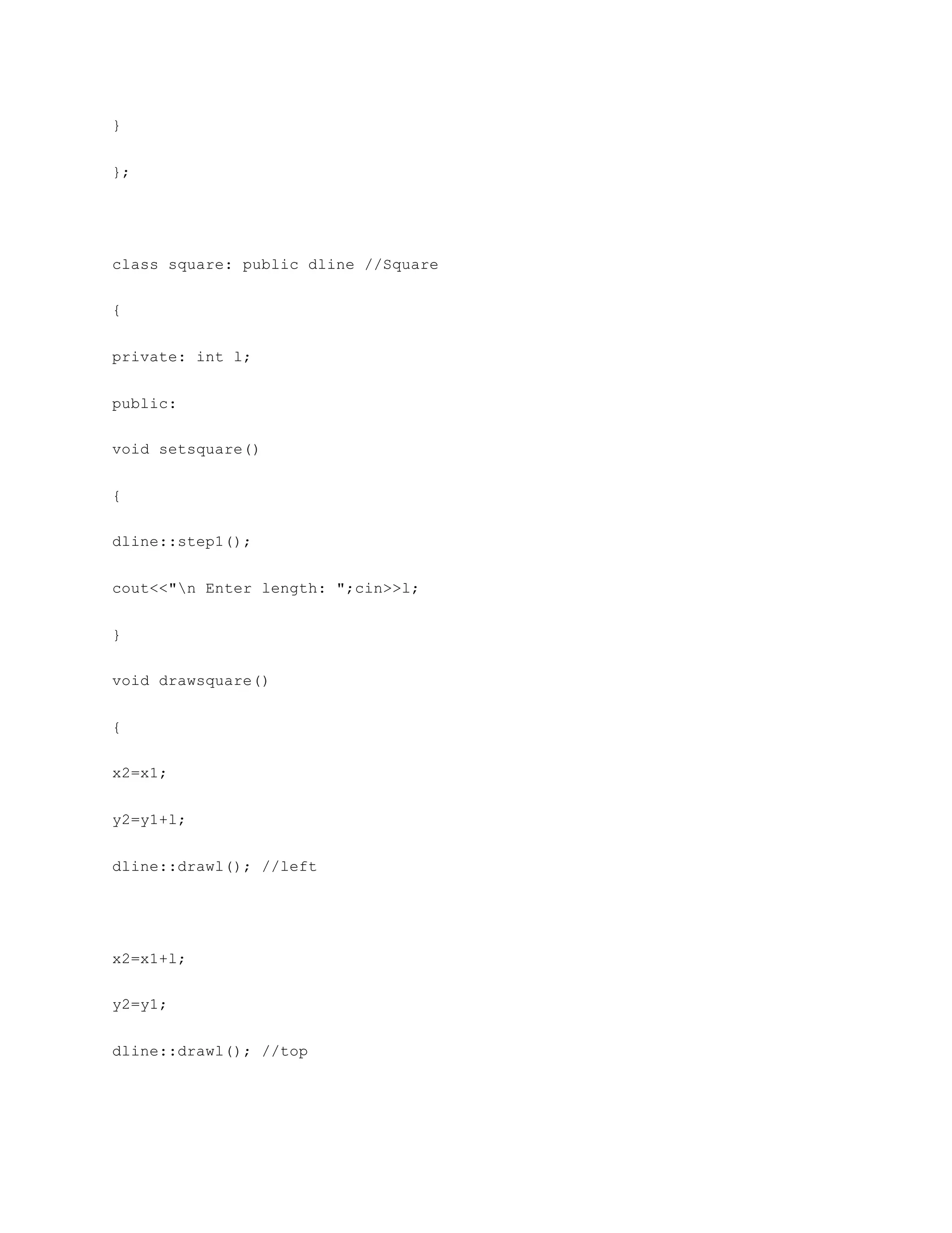 }
};
class square: public dline //Square
{
private: int l;
public:
void setsquare()
{
dline::step1();
cout<<"n Enter length: ";cin>>l;
}
void drawsquare()
{
x2=x1;
y2=y1+l;
dline::drawl(); //left
x2=x1+l;
y2=y1;
dline::drawl(); //top
 