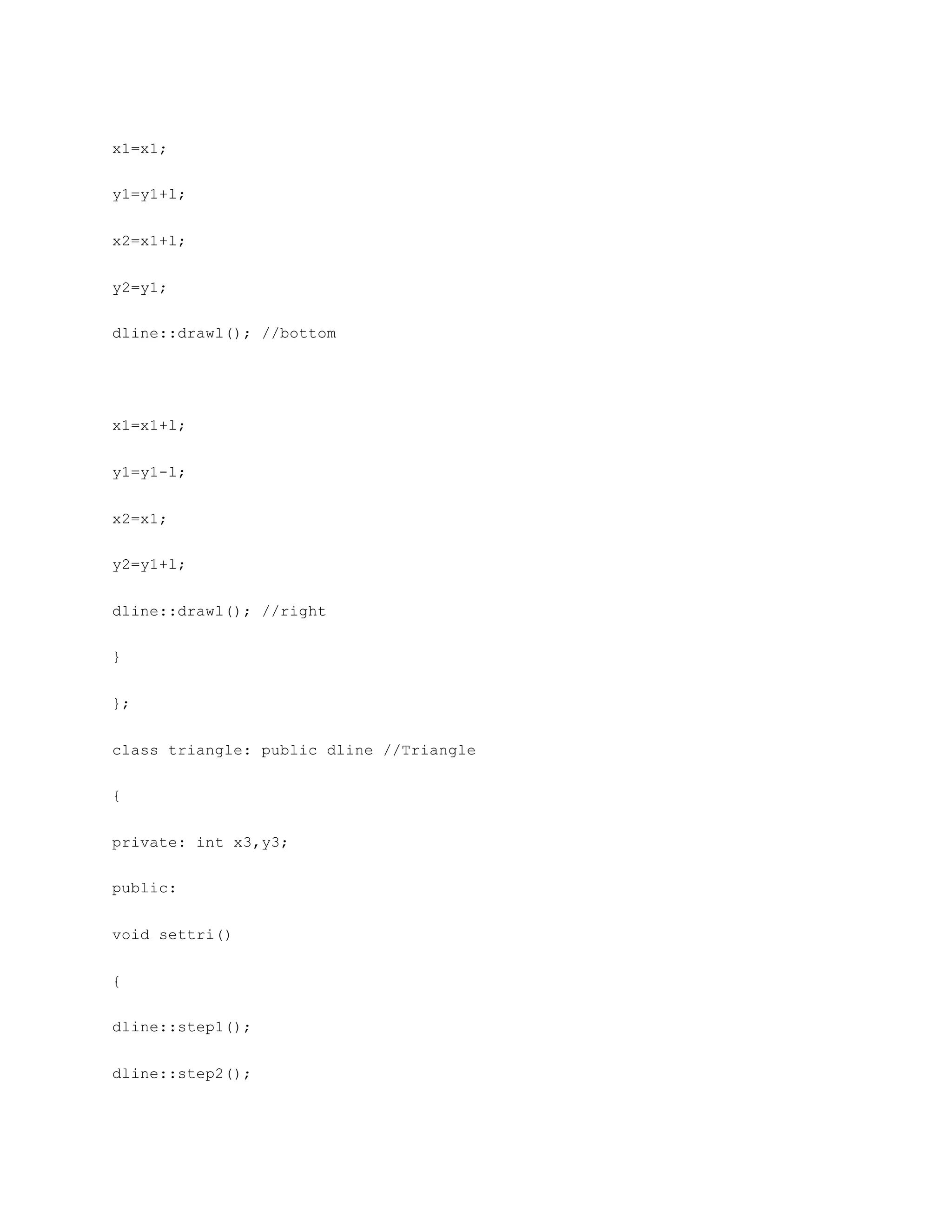 x1=x1;
y1=y1+l;
x2=x1+l;
y2=y1;
dline::drawl(); //bottom
x1=x1+l;
y1=y1-l;
x2=x1;
y2=y1+l;
dline::drawl(); //right
}
};
class triangle: public dline //Triangle
{
private: int x3,y3;
public:
void settri()
{
dline::step1();
dline::step2();
 