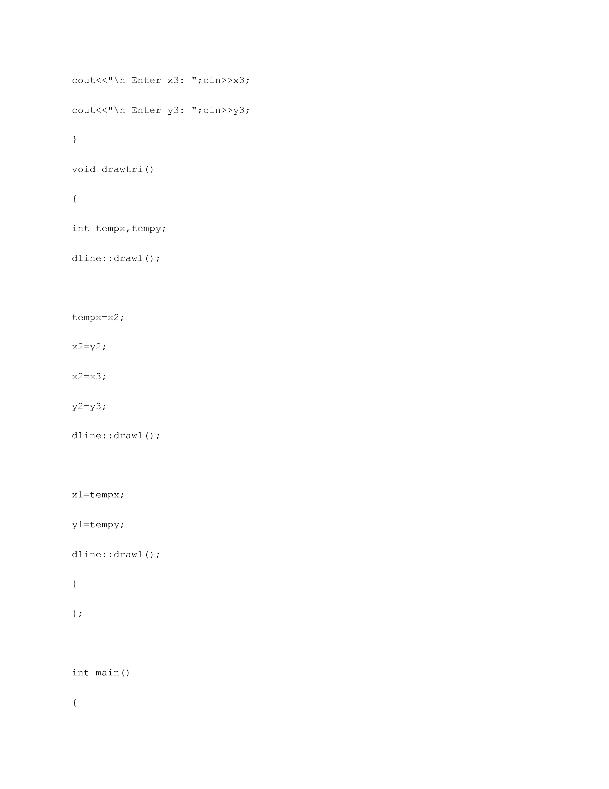 cout<<"n Enter x3: ";cin>>x3;
cout<<"n Enter y3: ";cin>>y3;
}
void drawtri()
{
int tempx,tempy;
dline::drawl();
tempx=x2;
x2=y2;
x2=x3;
y2=y3;
dline::drawl();
x1=tempx;
y1=tempy;
dline::drawl();
}
};
int main()
{
 