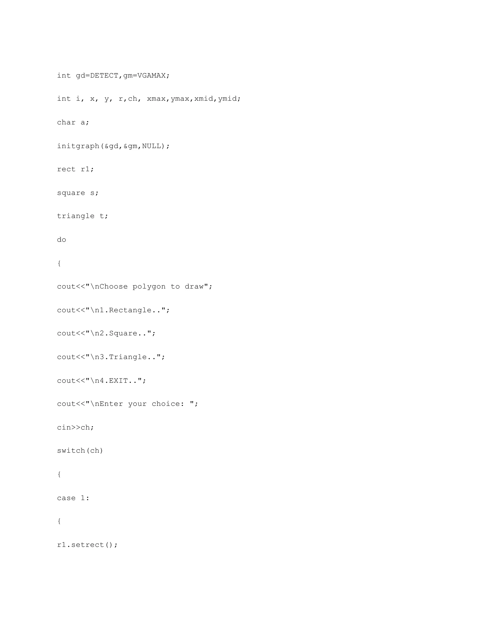 int gd=DETECT,gm=VGAMAX;
int i, x, y, r,ch, xmax,ymax,xmid,ymid;
char a;
initgraph(&gd,&gm,NULL);
rect r1;
square s;
triangle t;
do
{
cout<<"nChoose polygon to draw";
cout<<"n1.Rectangle..";
cout<<"n2.Square..";
cout<<"n3.Triangle..";
cout<<"n4.EXIT..";
cout<<"nEnter your choice: ";
cin>>ch;
switch(ch)
{
case 1:
{
r1.setrect();
 
