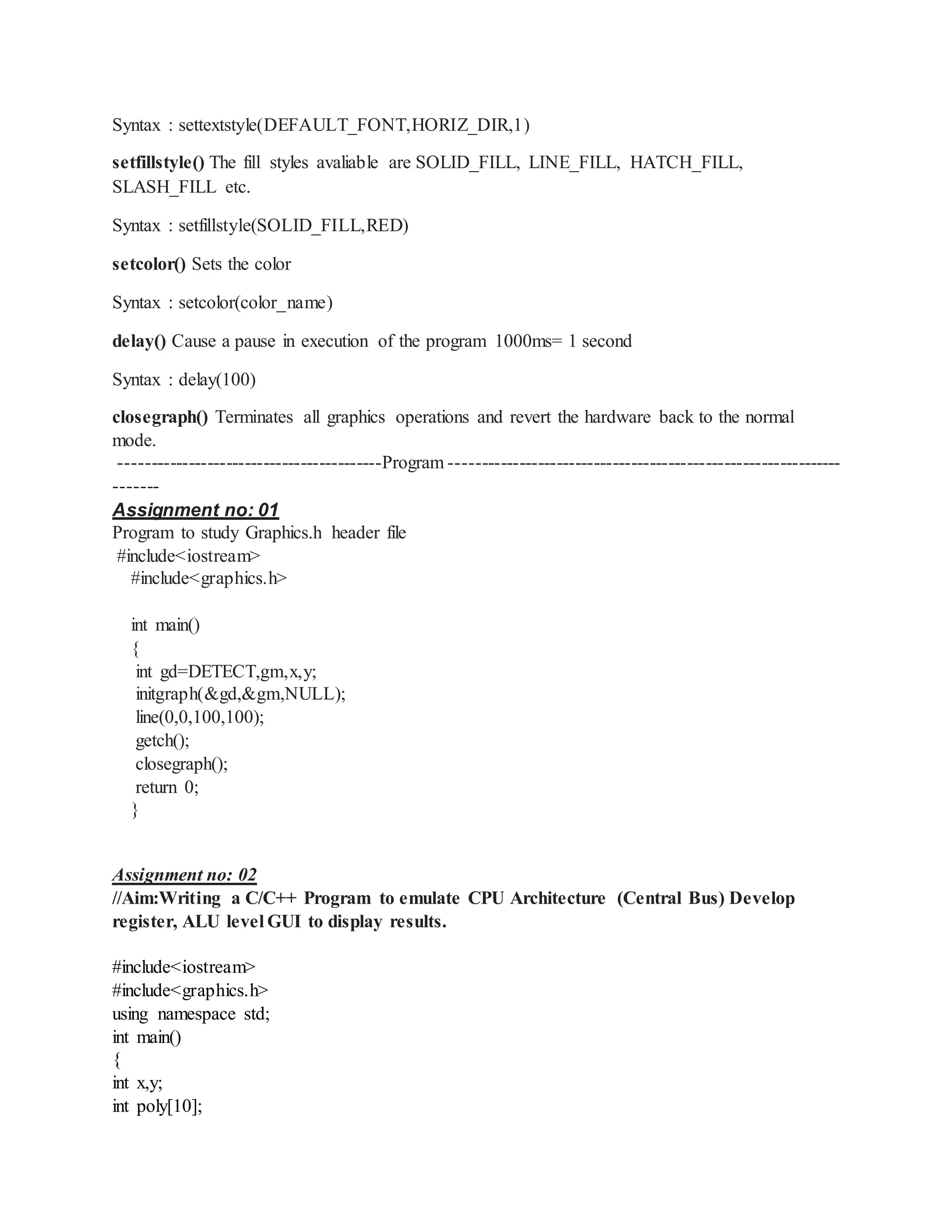 Syntax : settextstyle(DEFAULT_FONT,HORIZ_DIR,1)
setfillstyle() The fill styles avaliable are SOLID_FILL, LINE_FILL, HATCH_FILL,
SLASH_FILL etc.
Syntax : setfillstyle(SOLID_FILL,RED)
setcolor() Sets the color
Syntax : setcolor(color_name)
delay() Cause a pause in execution of the program 1000ms= 1 second
Syntax : delay(100)
closegraph() Terminates all graphics operations and revert the hardware back to the normal
mode.
------------------------------------------Program ---------------------------------------------------------------
-------
Assignment no: 01
Program to study Graphics.h header file
#include<iostream>
#include<graphics.h>
int main()
{
int gd=DETECT,gm,x,y;
initgraph(&gd,&gm,NULL);
line(0,0,100,100);
getch();
closegraph();
return 0;
}
Assignment no: 02
//Aim:Writing a C/C++ Program to emulate CPU Architecture (Central Bus) Develop
register, ALU level GUI to display results.
#include<iostream>
#include<graphics.h>
using namespace std;
int main()
{
int x,y;
int poly[10];
 