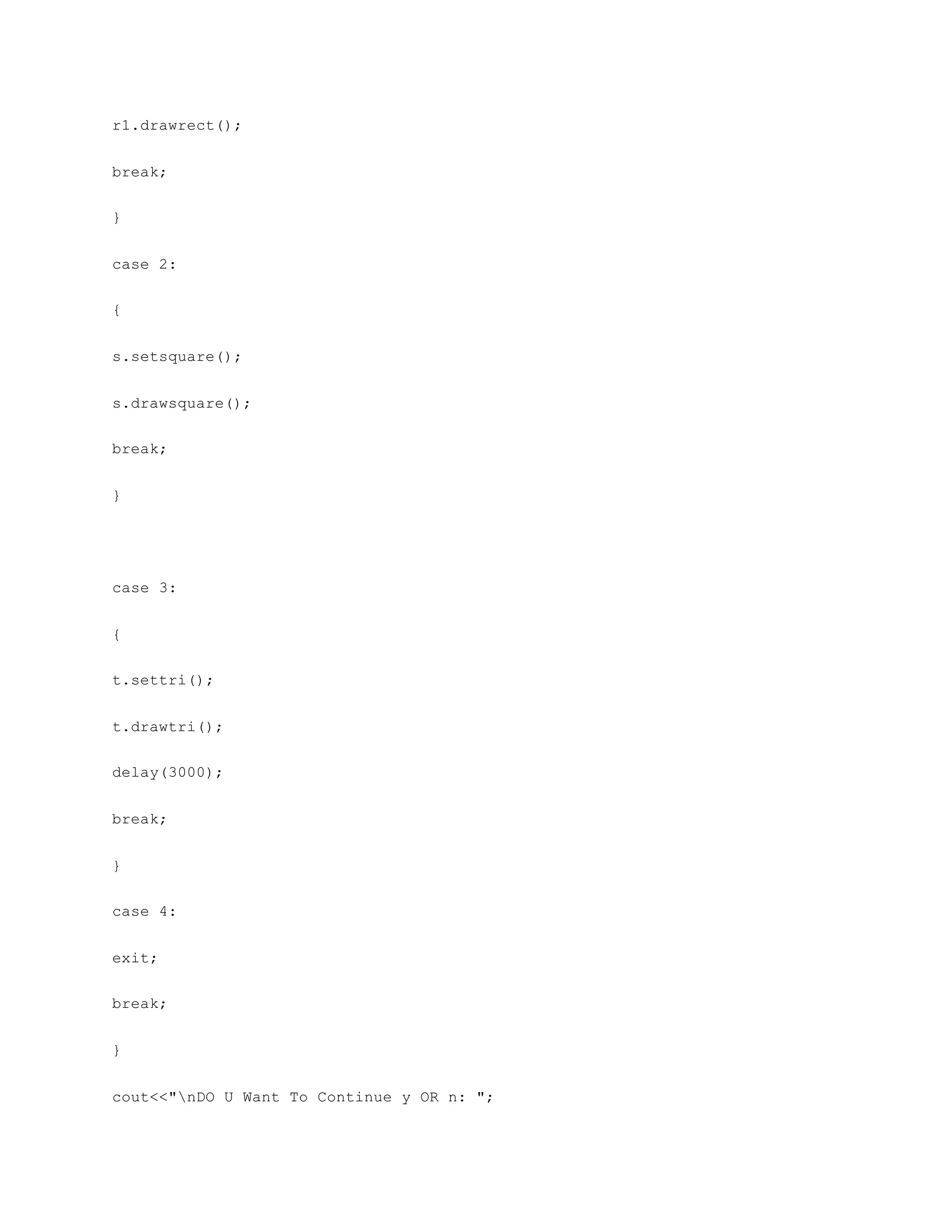 r1.drawrect();
break;
}
case 2:
{
s.setsquare();
s.drawsquare();
break;
}
case 3:
{
t.settri();
t.drawtri();
delay(3000);
break;
}
case 4:
exit;
break;
}
cout<<"nDO U Want To Continue y OR n: ";
 