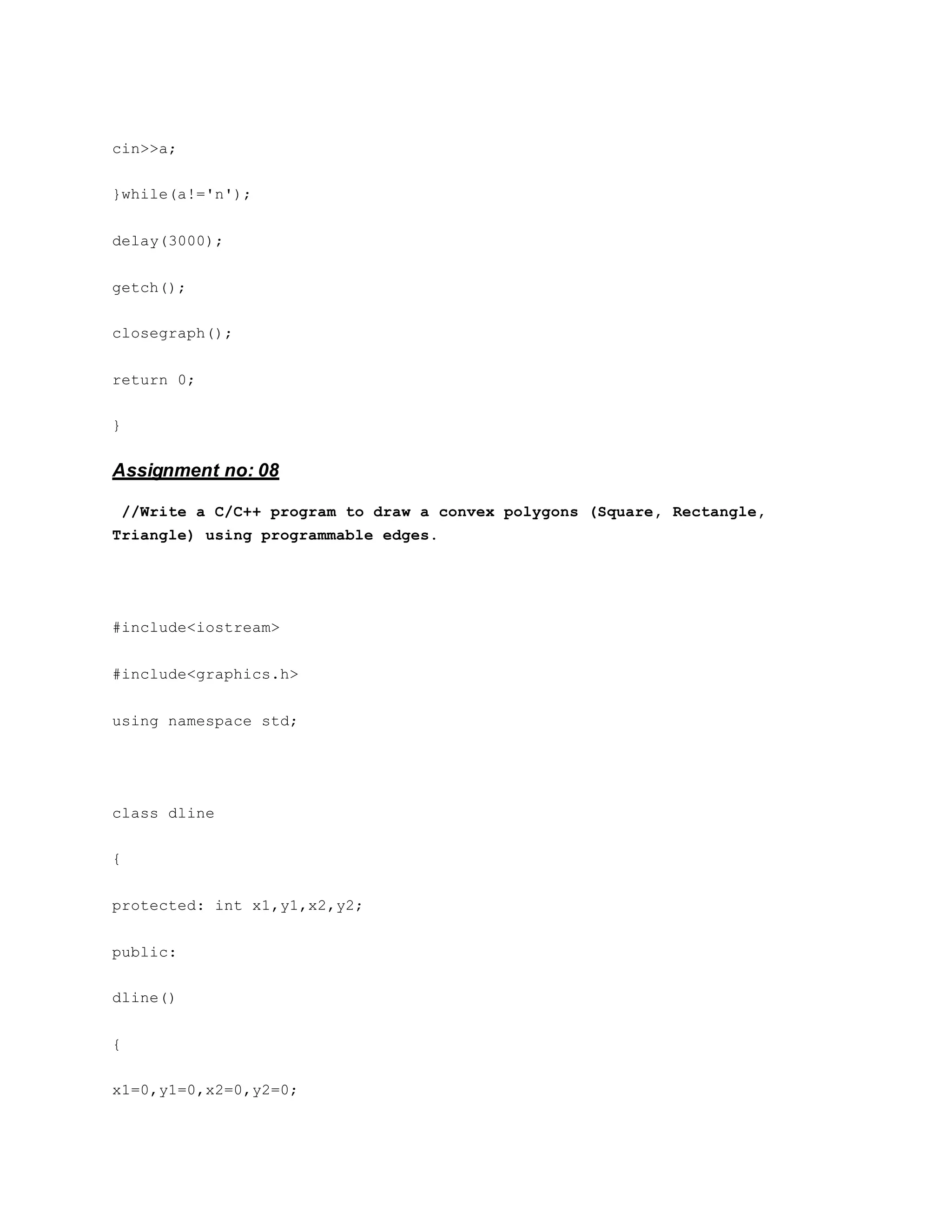 cin>>a;
}while(a!='n');
delay(3000);
getch();
closegraph();
return 0;
}
Assignment no: 08
//Write a C/C++ program to draw a convex polygons (Square, Rectangle,
Triangle) using programmable edges.
#include<iostream>
#include<graphics.h>
using namespace std;
class dline
{
protected: int x1,y1,x2,y2;
public:
dline()
{
x1=0,y1=0,x2=0,y2=0;
 